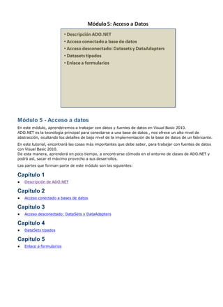 Módulo 5 - Acceso a datos
En este módulo, aprenderemos a trabajar con datos y fuentes de datos en Visual Basic 2010.
ADO.NET es la tecnología principal para conectarse a una base de datos , nos ofrece un alto nivel de
abstracción, ocultando los detalles de bajo nivel de la implementación de la base de datos de un fabricante.
En este tutorial, encontrará las cosas más importantes que debe saber, para trabajar con fuentes de datos
con Visual Basic 2010.
De esta manera, aprenderá en poco tiempo, a encontrarse cómodo en el entorno de clases de ADO.NET y
podrá así, sacar el máximo provecho a sus desarrollos.
Las partes que forman parte de este módulo son las siguientes:
Capítulo 1
● Descripción de ADO.NET
Capítulo 2
● Acceso conectado a bases de datos
Capítulo 3
● Acceso desconectado: DataSets y DataAdapters
Capítulo 4
● DataSets tipados
Capítulo 5
● Enlace a formularios
 