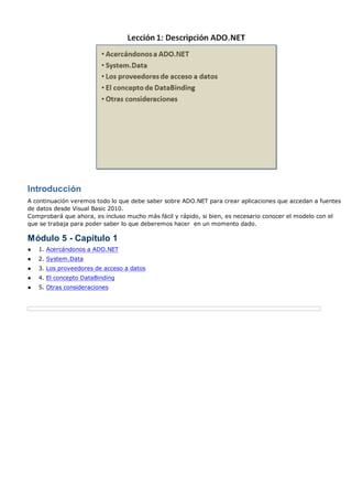 Introducción
A continuación veremos todo lo que debe saber sobre ADO.NET para crear aplicaciones que accedan a fuentes
de datos desde Visual Basic 2010.
Comprobará que ahora, es incluso mucho más fácil y rápido, si bien, es necesario conocer el modelo con el
que se trabaja para poder saber lo que deberemos hacer en un momento dado.
Módulo 5 - Capítulo 1
● 1. Acercándonos a ADO.NET
● 2. System.Data
● 3. Los proveedores de acceso a datos
● 4. El concepto DataBinding
● 5. Otras consideraciones
 