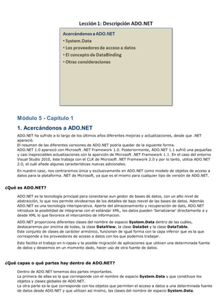 Módulo 5 - Capítulo 1
1. Acercándonos a ADO.NET
ADO.NET ha sufrido a lo largo de los últimos años diferentes mejoras y actualizaciones, desde que .NET
apareció.
El resumen de las diferentes versiones de ADO.NET podría quedar de la siguiente forma.
ADO.NET 1.0 apareció con Microsoft .NET Framework 1.0. Posteriormente, ADO.NET 1.1 sufrió una pequeñas
y casi inapreciables actualizaciones con la aparición de Microsoft .NET Framework 1.1. En el caso del entorno
Visual Studio 2010, éste trabaja con el CLR de Microsoft .NET Framework 2.0 y por lo tanto, utiliza ADO.NET
2.0, el cuál añade algunas características nuevas adicionales.
En nuestro caso, nos centraremos única y exclusivamente en ADO.NET como modelo de objetos de acceso a
datos para la plataforma .NET de Microsoft, ya que es el mismo para cualquier tipo de versión de ADO.NET.
¿Qué es ADO.NET?
ADO.NET es la tecnología principal para conectarse aun gestor de bases de datos, con un alto nivel de
abstracción, lo que nos permite olvidearnos de los detalles de bajo nievel de las bases de datos. Además
ADO.NET es una tecnología interoperativa. Aperte del almacenamiento y recuperación de dats, ADO.NET
introduce la posibilidad de integrarse con el estándar XML, los datos pueden 'Serializarse' directamente a y
desde XML lo que favorece el intercambio de informacion.
ADO.NET proporciona diferentes clases del nombre de espacio System.Data dentro de las cuáles,
destacaremos por encima de todas, la clase DataView, la clase DataSet y la clase DataTable.
Este conjunto de clases de carácter armónico, funcionan de igual forma con la capa inferior que es la que
corresponde a los proveedores de acceso a datos con los que podemos trabajar.
Esto facilita el trabajo en n-capas y la posible migración de aplicaciones que utilicen una determinada fuente
de datos y deseemos en un momento dado, hacer uso de otra fuente de datos.
¿Qué capas o qué partes hay dentro de ADO.NET?
Dentro de ADO.NET tenemos dos partes importantes.
La primera de ellas es la que corresponde con el nombre de espacio System.Data y que constituye los
objetos y clases globales de ADO.NET.
La otra parte es la que corresponde con los objetos que permiten el acceso a datos a una determinada fuente
de datos desde ADO.NET y que utilizan así mismo, las clases del nombre de espacio System.Data.
 