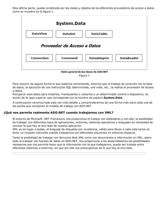 Esta última parte, queda constituida por las clases y objetos de los diferentes proveedores de acceso a datos
como se muestra en la figura 1.
Visión general de las clases de ADO.NET
Figura 1
Para resumir de alguna forma lo que estamos comentando, diremos que el trabajo de conexión con la base
de datos, la ejecución de una instrucción SQL determinada, una vista, etc., la realiza el proveedor de acceso
a datos.
Recuperar esos datos para tratarlos, manipularlos o volcarlos a un determinado control o dispositivo, es
acción de la capa superior que corresponde con el nombre de espacio System.Data.
A continuación veremos todo esto con más detalle y comprenderemos de una forma más clara cada una de
las partes que componen el modelo de trabajo con ADO.NET.
¿Qué nos permite realmente ADO.NET cuando trabajamos con XML?
El entorno de Microsoft .NET Framework nos proporciona el trabajo con estándares y con ello, la posibilidad
de trabajar con diferentes tipos de aplicaciones, entornos, sistemas operativos y lenguajes sin necesidad de
conocer lo que hay al otro lado de nuestra aplicación.
XML es sin lugar a dudas, el lenguaje de etiquetas por excelencia, válido para llevar a cabo esta tarea sin
tener un impacto relevante cuando trabajamos con diferentes soluciones en entornos dispares.
Tanto la posibilidad de trabajar con Servicios Web XML como con documentos e información en XML, sobre
todo al trabajar con fuentes de datos en ADO.NET, nos proporciona a los desarrolladores las posibilidades
necesarias que nos permite hacer que la información con la que trabajamos, pueda ser tratada entre
diferentes sistemas o entornos, sin que por ello nos preocupemos de lo que hay al otro lado.
 