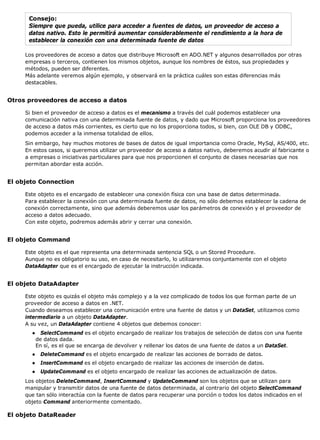 Consejo:
Siempre que pueda, utilice para acceder a fuentes de datos, un proveedor de acceso a
datos nativo. Esto le permitirá aumentar considerablemente el rendimiento a la hora de
establecer la conexión con una determinada fuente de datos
Los proveedores de acceso a datos que distribuye Microsoft en ADO.NET y algunos desarrollados por otras
empresas o terceros, contienen los mismos objetos, aunque los nombres de éstos, sus propiedades y
métodos, pueden ser diferentes.
Más adelante veremos algún ejemplo, y observará en la práctica cuáles son estas diferencias más
destacables.
Otros proveedores de acceso a datos
Si bien el proveedor de acceso a datos es el mecanismo a través del cuál podemos establecer una
comunicación nativa con una determinada fuente de datos, y dado que Microsoft proporciona los proveedores
de acceso a datos más corrientes, es cierto que no los proporciona todos, si bien, con OLE DB y ODBC,
podemos acceder a la inmensa totalidad de ellos.
Sin embargo, hay muchos motores de bases de datos de igual importancia como Oracle, MySql, AS/400, etc.
En estos casos, si queremos utilizar un proveedor de acceso a datos nativo, deberemos acudir al fabricante o
a empresas o iniciativas particulares para que nos proporcionen el conjunto de clases necesarias que nos
permitan abordar esta acción.
El objeto Connection
Este objeto es el encargado de establecer una conexión física con una base de datos determinada.
Para establecer la conexión con una determinada fuente de datos, no sólo debemos establecer la cadena de
conexión correctamente, sino que además deberemos usar los parámetros de conexión y el proveedor de
acceso a datos adecuado.
Con este objeto, podremos además abrir y cerrar una conexión.
El objeto Command
Este objeto es el que representa una determinada sentencia SQL o un Stored Procedure.
Aunque no es obligatorio su uso, en caso de necesitarlo, lo utilizaremos conjuntamente con el objeto
DataAdapter que es el encargado de ejecutar la instrucción indicada.
El objeto DataAdapter
Este objeto es quizás el objeto más complejo y a la vez complicado de todos los que forman parte de un
proveedor de acceso a datos en .NET.
Cuando deseamos establecer una comunicación entre una fuente de datos y un DataSet, utilizamos como
intermediario a un objeto DataAdapter.
A su vez, un DataAdapter contiene 4 objetos que debemos conocer:
● SelectCommand es el objeto encargado de realizar los trabajos de selección de datos con una fuente
de datos dada.
En sí, es el que se encarga de devolver y rellenar los datos de una fuente de datos a un DataSet.
● DeleteCommand es el objeto encargado de realizar las acciones de borrado de datos.
● InsertCommand es el objeto encargado de realizar las acciones de inserción de datos.
● UpdateCommand es el objeto encargado de realizar las acciones de actualización de datos.
Los objetos DeleteCommand, InsertCommand y UpdateCommand son los objetos que se utilizan para
manipular y transmitir datos de una fuente de datos determinada, al contrario del objeto SelectCommand
que tan sólo interactúa con la fuente de datos para recuperar una porción o todos los datos indicados en el
objeto Command anteriormente comentado.
El objeto DataReader
 