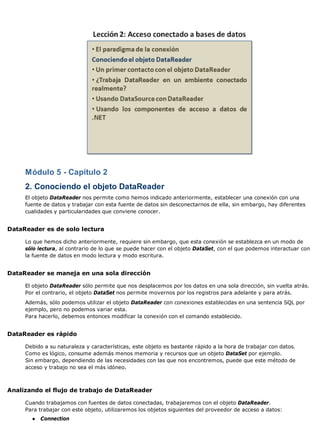 Módulo 5 - Capítulo 2
2. Conociendo el objeto DataReader
El objeto DataReader nos permite como hemos indicado anteriormente, establecer una conexión con una
fuente de datos y trabajar con esta fuente de datos sin desconectarnos de ella, sin embargo, hay diferentes
cualidades y particularidades que conviene conocer.
DataReader es de solo lectura
Lo que hemos dicho anteriormente, requiere sin embargo, que esta conexión se establezca en un modo de
sólo lectura, al contrario de lo que se puede hacer con el objeto DataSet, con el que podemos interactuar con
la fuente de datos en modo lectura y modo escritura.
DataReader se maneja en una sola dirección
El objeto DataReader sólo permite que nos desplacemos por los datos en una sola dirección, sin vuelta atrás.
Por el contrario, el objeto DataSet nos permite movernos por los registros para adelante y para atrás.
Además, sólo podemos utilizar el objeto DataReader con conexiones establecidas en una sentencia SQL por
ejemplo, pero no podemos variar esta.
Para hacerlo, debemos entonces modificar la conexión con el comando establecido.
DataReader es rápido
Debido a su naturaleza y características, este objeto es bastante rápido a la hora de trabajar con datos.
Como es lógico, consume además menos memoria y recursos que un objeto DataSet por ejemplo.
Sin embargo, dependiendo de las necesidades con las que nos encontremos, puede que este método de
acceso y trabajo no sea el más idóneo.
Analizando el flujo de trabajo de DataReader
Cuando trabajamos con fuentes de datos conectadas, trabajaremos con el objeto DataReader.
Para trabajar con este objeto, utilizaremos los objetos siguientes del proveedor de acceso a datos:
● Connection
 