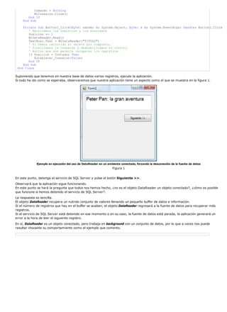 Comando = Nothing
MiConexion.Close()
End If
End Sub
Private Sub Button1_Click(ByVal sender As System.Object, ByVal e As System.EventArgs) Handles Button1.Click
' Recorremos los registros y los mostramos
Posicion += 1
MiDataReader.Read()
TextBox1.Text = MiDataReader("TITULO")
' Si hemos recorrido el objeto por completo,
' finalizamos la Conexión y deshabilitamos el control
' Button que nos permite recuperar los registros
If Posicion = Contador Then
Establecer_Conexion(False)
End If
End Sub
End Class
Suponiendo que tenemos en nuestra base de datos varios registros, ejecute la aplicación.
Si todo ha ido como se esperaba, observaremos que nuestra aplicación tiene un aspecto como el que se muestra en la figura 1.
Ejemplo en ejecución del uso de DataReader en un ambiente conectado, forzando la desconexión de la fuente de datos
Figura 1
En este punto, detenga el servicio de SQL Server y pulse el botón Siguiente >>.
Observará que la aplicación sigue funcionando.
En este punto se hará la pregunta que todos nos hemos hecho, ¿no es el objeto DataReader un objeto conectado?, ¿cómo es posible
que funcione si hemos detenido el servicio de SQL Server?.
La respuesta es sencilla.
El objeto DataReader recupera un nutrido conjunto de valores llenando un pequeño buffer de datos e información.
Si el número de registros que hay en el buffer se acaban, el objeto DataReader regresará a la fuente de datos para recuperar más
registros.
Si el servicio de SQL Server está detenido en ese momento o en su caso, la fuente de datos está parada, la aplicación generará un
error a la hora de leer el siguiente registro.
En sí, DataReader es un objeto conectado, pero trabaja en background con un conjunto de datos, por lo que a veces nos puede
resultar chocante su comportamiento como el ejemplo que comento.
 