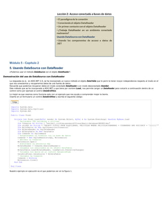 Módulo 5 - Capítulo 2
5. Usando DataSource con DataReader
¿Podemos usar el método DataSource con el objeto DataReader?.
Demostración del uso de DataSource con DataReader
La respuesta es sí, en ADO.NET 2.0, se ha incorporado un nuevo método al objeto DataTable que le perm te tener mayor independencia respecto al modo en el
que nos conectemos y recuperemos datos de una fuente de datos.
Recuerde que podemos recuperar datos en modo conectado DataReader o en modo desconectado DataSet.
Este método que se ha incorporado a ADO.NET y que tiene por nombre Load, nos permite cargar un DataReader para volcarlo a continuación dentro de un
control como por ejemplo el control DataGridView.
Lo mejor es que veamos como funciona esto con un ejemplo que nos ayude a comprender mejor la teoría.
Inserte en un formulario un control DataGridView y escriba el siguiente código:
Imports System.Data
Imports System.Data.SqlClient
Imports System.Xml
Public Class Form1
Private Sub Form1_Load(ByVal sender As System.Object, ByVal e As System.EventArgs) Handles MyBase.Load
' Declaramos las variables a utilizar
Dim Conexion As String = "server=.;uid=sa;password=VisualBasic;database=MSDNVideo"
Dim strSQL As String = "SELECT TITULO FROM ALQUILERES, PELICULAS WHERE PELICULACODBARRAS = CODBARRAS AND SOCIONIF = '111111'"
Dim MiConexion As New SqlConnection(Conexion)
Dim MiDataReader As SqlDataReader
Dim MiDataTable As New DataTable
Dim Comando As SqlCommand
' Establecemos la Conexión con la base de datos
Comando = New SqlCommand(strSQL, MiConexion)
' Abrimos la Conexión
MiConexion.Open()
' Ejecutamos la sentencia SQL
MiDataReader = Comando.ExecuteReader()
' Cargamos los resultados en el objeto DataTable
MiDataTable.Load(MiDataReader, LoadOption.OverwriteChanges)
' Volcamos los datos en el control DataGridView
DataGridView1.DataSource = MiDataTable
' Cerramos la Conexión
Comando = Nothing
MiConexion.Close()
End Sub
End Class
Nuestro ejemplo en ejecución es el que podemos ver en la figura 1.
 