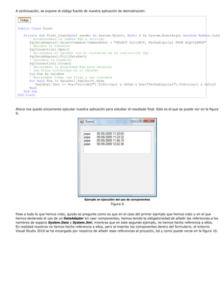 A continuación, se expone el código fuente de nuestra aplicación de demostración:
Public Class Form1
Private Sub Form1_Load(ByVal sender As System.Object, ByVal e As System.EventArgs) Handles MyBase.Load
' Establecemos la cadena SQL a utilizar
SqlDataAdapter1.SelectCommand.CommandText = "SELECT SocioNIF, FechaAlquiler FROM ALQUILERES"
' Abrimos la Conexión
SqlConnection1.Open()
' Rellenamos el DataSet con el contenido de la instrucción SQL
SqlDataAdapter1.Fill(DataSet1)
' Cerramos la Conexión
SqlConnection1.Close()
' Declaramos la propiedad Row para recorrer
' las filas contenidas en el DataSet
Dim Row As DataRow
' Recorremos todas las filas y las tratamos
For Each Row In DataSet1.Tables(0).Rows
TextBox1.Text += Row("SocioNIF").ToString() & vbTab & Row("FechaAlquiler").ToString() & vbCrLf
Next
End Sub
End Class
Ahora nos queda únicamente ejecutar nuestra aplicación para estudiar el resultado final. Este es el que se puede ver en la figura
9.
Ejemplo en ejecución del uso de componentes
Figura 9
Pese a todo lo que hemos visto, quizás se pregunte como es que en el caso del primer ejemplo que hemos visto y en el que
hemos declarado el uso de un DataAdapter sin usar componentes, hemos tenido la obligatoriedad de añadir las referencias a los
nombres de espacio System.Data y System.Xml, mientras que en este segundo ejemplo, no hemos hecho referencia a ellos.
En realidad nosotros no hemos hecho referencia a ellos, pero al insertar los componentes dentro del formulario, el entorno
Visual Studio 2010 se ha encargado por nosotros de añadir esas referencias al proyecto, tal y como puede verse en la figura 10.
 