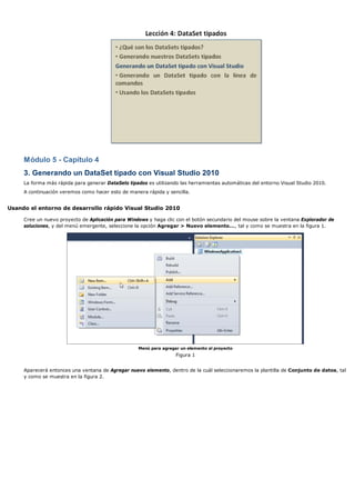 Módulo 5 - Capítulo 4
3. Generando un DataSet tipado con Visual Studio 2010
La forma más rápida para generar DataSets tipados es utilizando las herramientas automáticas del entorno Visual Studio 2010.
A continuación veremos como hacer esto de manera rápida y sencilla.
Usando el entorno de desarrollo rápido Visual Studio 2010
Cree un nuevo proyecto de Aplicación para Windows y haga clic con el botón secundario del mouse sobre la ventana Explorador de
soluciones, y del menú emergente, seleccione la opción Agregar > Nuevo elemento..., tal y como se muestra en la figura 1.
Menú para agregar un elemento al proyecto
Figura 1
Aparecerá entonces una ventana de Agregar nuevo elemento, dentro de la cuál seleccionaremos la plantilla de Conjunto de datos, tal
y como se muestra en la figura 2.
 