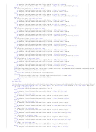 Me.Adapter.DeleteCommand.Parameters(5).Value = CType(0,Integer)
Me.Adapter.DeleteCommand.Parameters(6).Value = CType(Original_Apellido2,String)
End If
If (Original_Telefono Is Nothing) Then
Me.Adapter.DeleteCommand.Parameters(7).Value = CType(1,Integer)
Me.Adapter.DeleteCommand.Parameters(8).Value = System.DBNull.Value
Else
Me.Adapter.DeleteCommand.Parameters(7).Value = CType(0,Integer)
Me.Adapter.DeleteCommand.Parameters(8).Value = CType(Original_Telefono,String)
End If
If (Original_Email Is Nothing) Then
Me.Adapter.DeleteCommand.Parameters(9).Value = CType(1,Integer)
Me.Adapter.DeleteCommand.Parameters(10).Value = System.DBNull.Value
Else
Me.Adapter.DeleteCommand.Parameters(9).Value = CType(0,Integer)
Me.Adapter.DeleteCommand.Parameters(10).Value = CType(Original_Email,String)
End If
If (Original_Direccion Is Nothing) Then
Me.Adapter.DeleteCommand.Parameters(11).Value = CType(1,Integer)
Me.Adapter.DeleteCommand.Parameters(12).Value = System.DBNull.Value
Else
Me.Adapter.DeleteCommand.Parameters(11).Value = CType(0,Integer)
Me.Adapter.DeleteCommand.Parameters(12).Value = CType(Original_Direccion,String)
End If
If (Original_Ciudad Is Nothing) Then
Me.Adapter.DeleteCommand.Parameters(13).Value = CType(1,Integer)
Me.Adapter.DeleteCommand.Parameters(14).Value = System.DBNull.Value
Else
Me.Adapter.DeleteCommand.Parameters(13).Value = CType(0,Integer)
Me.Adapter.DeleteCommand.Parameters(14).Value = CType(Original_Ciudad,String)
End If
If (Original_Provincia Is Nothing) Then
Me.Adapter.DeleteCommand.Parameters(15).Value = CType(1,Integer)
Me.Adapter.DeleteCommand.Parameters(16).Value = System.DBNull.Value
Else
Me.Adapter.DeleteCommand.Parameters(15).Value = CType(0,Integer)
Me.Adapter.DeleteCommand.Parameters(16).Value = CType(Original_Provincia,String)
End If
If (Original_CP Is Nothing) Then
Me.Adapter.DeleteCommand.Parameters(17).Value = CType(1,Integer)
Me.Adapter.DeleteCommand.Parameters(18).Value = System.DBNull.Value
Else
Me.Adapter.DeleteCommand.Parameters(17).Value = CType(0,Integer)
Me.Adapter.DeleteCommand.Parameters(18).Value = CType(Original_CP,String)
End If
Dim previousConnectionState As System.Data.ConnectionState = Me.Adapter.DeleteCommand.Connection.State
Me.Adapter.DeleteCommand.Connection.Open
Try
Return Me.Adapter.DeleteCommand.ExecuteNonQuery
Finally
If (previousConnectionState = System.Data.ConnectionState.Closed) Then
Me.Adapter.DeleteCommand.Connection.Close
End If
End Try
End Function
<System.ComponentModel.DataObjectMethodAttribute(System.ComponentModel.DataObjectMethodType.Insert, true)>
Public Overloads Overridable Function Insert(ByVal NIF As String, ByVal Nombre As String, ByVal Apellido1
If (NIF Is Nothing) Then
Throw New System.ArgumentNullException("NIF")
Else
Me.Adapter.InsertCommand.Parameters(0).Value = CType(NIF,String)
End If
If (Nombre Is Nothing) Then
Me.Adapter.InsertCommand.Parameters(1).Value = System.DBNull.Value
Else
Me.Adapter.InsertCommand.Parameters(1).Value = CType(Nombre,String)
End If
If (Apellido1 Is Nothing) Then
Me.Adapter.InsertCommand.Parameters(2).Value = System.DBNull.Value
Else
Me.Adapter.InsertCommand.Parameters(2).Value = CType(Apellido1,String)
End If
If (Apellido2 Is Nothing) Then
Me.Adapter.InsertCommand.Parameters(3).Value = System.DBNull.Value
Else
Me.Adapter.InsertCommand.Parameters(3).Value = CType(Apellido2,String)
End If
If (Telefono Is Nothing) Then
Me.Adapter.InsertCommand.Parameters(4).Value = System.DBNull.Value
Else
Me.Adapter.InsertCommand.Parameters(4).Value = CType(Telefono,String)
End If
If (Email Is Nothing) Then
Me.Adapter.InsertCommand.Parameters(5).Value = System.DBNull.Value
Else
Me.Adapter.InsertCommand.Parameters(5).Value = CType(Email,String)
 