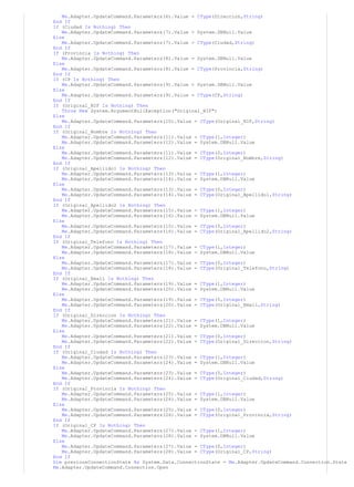 Me.Adapter.UpdateCommand.Parameters(6).Value = CType(Direccion,String)
End If
If (Ciudad Is Nothing) Then
Me.Adapter.UpdateCommand.Parameters(7).Value = System.DBNull.Value
Else
Me.Adapter.UpdateCommand.Parameters(7).Value = CType(Ciudad,String)
End If
If (Provincia Is Nothing) Then
Me.Adapter.UpdateCommand.Parameters(8).Value = System.DBNull.Value
Else
Me.Adapter.UpdateCommand.Parameters(8).Value = CType(Provincia,String)
End If
If (CP Is Nothing) Then
Me.Adapter.UpdateCommand.Parameters(9).Value = System.DBNull.Value
Else
Me.Adapter.UpdateCommand.Parameters(9).Value = CType(CP,String)
End If
If (Original_NIF Is Nothing) Then
Throw New System.ArgumentNullException("Original_NIF")
Else
Me.Adapter.UpdateCommand.Parameters(10).Value = CType(Original_NIF,String)
End If
If (Original_Nombre Is Nothing) Then
Me.Adapter.UpdateCommand.Parameters(11).Value = CType(1,Integer)
Me.Adapter.UpdateCommand.Parameters(12).Value = System.DBNull.Value
Else
Me.Adapter.UpdateCommand.Parameters(11).Value = CType(0,Integer)
Me.Adapter.UpdateCommand.Parameters(12).Value = CType(Original_Nombre,String)
End If
If (Original_Apellido1 Is Nothing) Then
Me.Adapter.UpdateCommand.Parameters(13).Value = CType(1,Integer)
Me.Adapter.UpdateCommand.Parameters(14).Value = System.DBNull.Value
Else
Me.Adapter.UpdateCommand.Parameters(13).Value = CType(0,Integer)
Me.Adapter.UpdateCommand.Parameters(14).Value = CType(Original_Apellido1,String)
End If
If (Original_Apellido2 Is Nothing) Then
Me.Adapter.UpdateCommand.Parameters(15).Value = CType(1,Integer)
Me.Adapter.UpdateCommand.Parameters(16).Value = System.DBNull.Value
Else
Me.Adapter.UpdateCommand.Parameters(15).Value = CType(0,Integer)
Me.Adapter.UpdateCommand.Parameters(16).Value = CType(Original_Apellido2,String)
End If
If (Original_Telefono Is Nothing) Then
Me.Adapter.UpdateCommand.Parameters(17).Value = CType(1,Integer)
Me.Adapter.UpdateCommand.Parameters(18).Value = System.DBNull.Value
Else
Me.Adapter.UpdateCommand.Parameters(17).Value = CType(0,Integer)
Me.Adapter.UpdateCommand.Parameters(18).Value = CType(Original_Telefono,String)
End If
If (Original_Email Is Nothing) Then
Me.Adapter.UpdateCommand.Parameters(19).Value = CType(1,Integer)
Me.Adapter.UpdateCommand.Parameters(20).Value = System.DBNull.Value
Else
Me.Adapter.UpdateCommand.Parameters(19).Value = CType(0,Integer)
Me.Adapter.UpdateCommand.Parameters(20).Value = CType(Original_Email,String)
End If
If (Original_Direccion Is Nothing) Then
Me.Adapter.UpdateCommand.Parameters(21).Value = CType(1,Integer)
Me.Adapter.UpdateCommand.Parameters(22).Value = System.DBNull.Value
Else
Me.Adapter.UpdateCommand.Parameters(21).Value = CType(0,Integer)
Me.Adapter.UpdateCommand.Parameters(22).Value = CType(Original_Direccion,String)
End If
If (Original_Ciudad Is Nothing) Then
Me.Adapter.UpdateCommand.Parameters(23).Value = CType(1,Integer)
Me.Adapter.UpdateCommand.Parameters(24).Value = System.DBNull.Value
Else
Me.Adapter.UpdateCommand.Parameters(23).Value = CType(0,Integer)
Me.Adapter.UpdateCommand.Parameters(24).Value = CType(Original_Ciudad,String)
End If
If (Original_Provincia Is Nothing) Then
Me.Adapter.UpdateCommand.Parameters(25).Value = CType(1,Integer)
Me.Adapter.UpdateCommand.Parameters(26).Value = System.DBNull.Value
Else
Me.Adapter.UpdateCommand.Parameters(25).Value = CType(0,Integer)
Me.Adapter.UpdateCommand.Parameters(26).Value = CType(Original_Provincia,String)
End If
If (Original_CP Is Nothing) Then
Me.Adapter.UpdateCommand.Parameters(27).Value = CType(1,Integer)
Me.Adapter.UpdateCommand.Parameters(28).Value = System.DBNull.Value
Else
Me.Adapter.UpdateCommand.Parameters(27).Value = CType(0,Integer)
Me.Adapter.UpdateCommand.Parameters(28).Value = CType(Original_CP,String)
End If
Dim previousConnectionState As System.Data.ConnectionState = Me.Adapter.UpdateCommand.Connection.State
Me.Adapter.UpdateCommand.Connection.Open
 