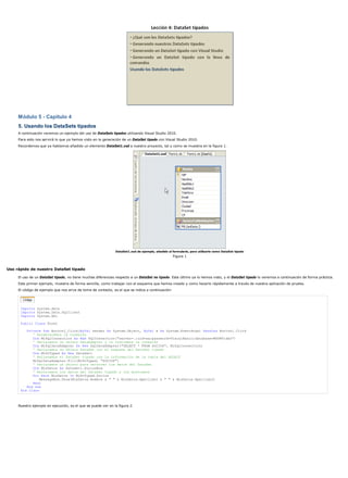 Módulo 5 - Capítulo 4
5. Usando los DataSets tipados
A continuación veremos un ejemplo del uso de DataSets tipados utilizando Visual Studio 2010.
Para esto nos servirá lo que ya hemos visto en la generación de un DataSet tipado con Visual Studio 2010.
Recordemos que ya habíamos añadido un elemento DataSet1.xsd a nuestro proyecto, tal y como se muestra en la figura 1.
DataSet1.xsd de ejemplo, añadido al formulario, para utilizarlo como DataSet tipado
Figura 1
Uso rápido de nuestro DataSet tipado
El uso de un DataSet tipado, no tiene muchas diferencias respecto a un DataSet no tipado. Este último ya lo hemos visto, y el DataSet tipado lo veremos a continuación de forma práctica.
Este primer ejemplo, muestra de forma sencilla, como trabajar con el esquema que hemos creado y como hacerlo rápidamente a través de nuestra aplicación de prueba.
El código de ejemplo que nos sirve de toma de contacto, es el que se indica a continuación:
Imports system.data
Imports System.Data.SqlClient
Imports System.Xml
Public Class Form1
Private Sub Button1_Click(ByVal sender As System.Object, ByVal e As System.EventArgs) Handles Button1.Click
' Establecemos la conexión
Dim MiSqlConnection As New SqlConnection("server=.;uid=sa;password=VisualBasic;database=MSDNVideo")
' Declaramos un objeto DataAdapter y le indicamos la conexión
Dim MiSqlDataAdapter As New SqlDataAdapter("SELECT * FROM SOCIOS", MiSqlConnection)
' Declaramos un objeto DataSet con el esquema del DataSet tipado
Dim MiDtTyped As New DataSet1
' Rellenamos el DataSet tipado con la información de la tabla del SELECT
MiSqlDataAdapter.Fill(MiDtTyped, "SOCIOS")
' Declaramos un objeto para recorrer los datos del DataSet
Dim MisDatos As DataSet1.SociosRow
' Recorremos los datos del DataSet tipado y los mostramos
For Each MisDatos In MiDtTyped.Socios
MessageBox.Show(MisDatos.Nombre & " " & MisDatos.Apellido1 & " " & MisDatos.Apellido2)
Next
End Sub
End Class
Nuestro ejemplo en ejecución, es el que se puede ver en la figura 2.
 