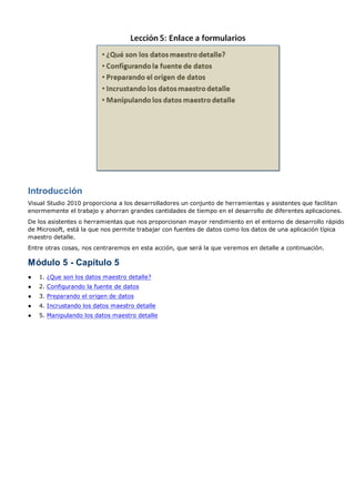 Introducción
Visual Studio 2010 proporciona a los desarrolladores un conjunto de herramientas y asistentes que facilitan
enormemente el trabajo y ahorran grandes cantidades de tiempo en el desarrollo de diferentes aplicaciones.
De los asistentes o herramientas que nos proporcionan mayor rendimiento en el entorno de desarrollo rápido
de Microsoft, está la que nos permite trabajar con fuentes de datos como los datos de una aplicación típica
maestro detalle.
Entre otras cosas, nos centraremos en esta acción, que será la que veremos en detalle a continuación.
Módulo 5 - Capítulo 5
● 1. ¿Que son los datos maestro detalle?
● 2. Configurando la fuente de datos
● 3. Preparando el origen de datos
● 4. Incrustando los datos maestro detalle
● 5. Manipulando los datos maestro detalle
 