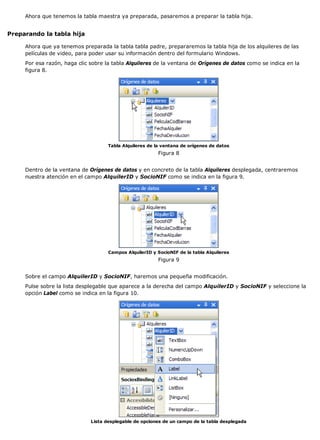 Ahora que tenemos la tabla maestra ya preparada, pasaremos a preparar la tabla hija.
Preparando la tabla hija
Ahora que ya tenemos preparada la tabla tabla padre, prepararemos la tabla hija de los alquileres de las
películas de video, para poder usar su información dentro del formulario Windows.
Por esa razón, haga clic sobre la tabla Alquileres de la ventana de Orígenes de datos como se indica en la
figura 8.
Tabla Alquileres de la ventana de orígenes de datos
Figura 8
Dentro de la ventana de Orígenes de datos y en concreto de la tabla Alquileres desplegada, centraremos
nuestra atención en el campo AlquilerID y SocioNIF como se indica en la figura 9.
Campos AlquilerID y SocioNIF de la tabla Alquileres
Figura 9
Sobre el campo AlquilerID y SocioNIF, haremos una pequeña modificación.
Pulse sobre la lista desplegable que aparece a la derecha del campo AlquilerID y SocioNIF y seleccione la
opción Label como se indica en la figura 10.
Lista desplegable de opciones de un campo de la tabla desplegada
 