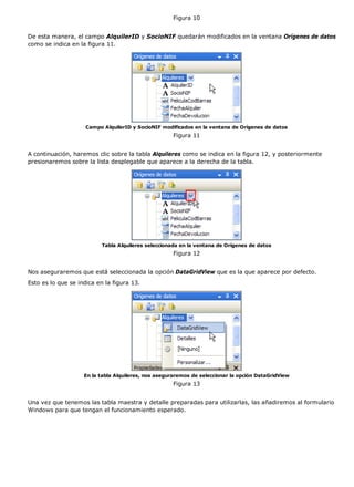 Figura 10
De esta manera, el campo AlquilerID y SocioNIF quedarán modificados en la ventana Orígenes de datos
como se indica en la figura 11.
Campo AlquilerID y SocioNIF modificados en la ventana de Orígenes de datos
Figura 11
A continuación, haremos clic sobre la tabla Alquileres como se indica en la figura 12, y posteriormente
presionaremos sobre la lista desplegable que aparece a la derecha de la tabla.
Tabla Alquileres seleccionada en la ventana de Orígenes de datos
Figura 12
Nos aseguraremos que está seleccionada la opción DataGridView que es la que aparece por defecto.
Esto es lo que se indica en la figura 13.
En la tabla Alquileres, nos aseguraremos de seleccionar la opción DataGridView
Figura 13
Una vez que tenemos las tabla maestra y detalle preparadas para utilizarlas, las añadiremos al formulario
Windows para que tengan el funcionamiento esperado.
 