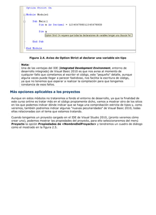 Figura 2.4. Aviso de Option Strict al declarar una variable sin tipo
Nota:
Una de las ventajas del IDE (Integrated Development Environment, entorno de
desarrollo integrado) de Visual Basic 2010 es que nos avisa al momento de
cualquier fallo que cometamos al escribir el código, este "pequeño" detalle, aunque
alguna veces puede llegar a parecer fastidioso, nos facilita la escritura de código,
ya que no tenemos que esperar a realizar la compilación para que tengamos
constancia de esos fallos.
Más opciones aplicables a los proyectos
Aunque en estos módulos no trataremos a fondo el entorno de desarrollo, ya que la finalidad de
este curso online es tratar más en el código propiamente dicho, vamos a mostrar otro de los sitios
en los que podemos indicar dónde indicar que se haga una comprobación estricta de tipos y, como
veremos, también podremos indicar algunas "nuevas peculiaridades" de Visual Basic 2010, todas
ellas relacionadas con el tema que estamos tratando.
Cuando tengamos un proyecto cargado en el IDE de Visual Studio 2010, (pronto veremos cómo
crear uno), podemos mostrar las propiedades del proyecto, para ello seleccionaremos del menú
Proyecto la opción Propiedades de <NombreDelProyecto> y tendremos un cuadro de diálogo
como el mostrado en la figura 2.5.
 