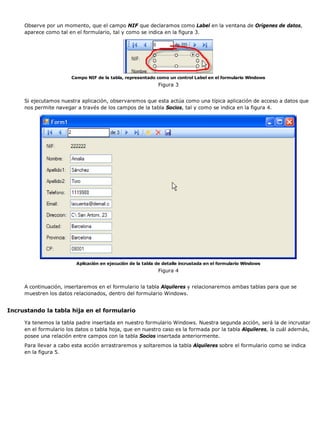 Observe por un momento, que el campo NIF que declaramos como Label en la ventana de Orígenes de datos,
aparece como tal en el formulario, tal y como se indica en la figura 3.
Campo NIF de la tabla, representado como un control Label en el formulario Windows
Figura 3
Si ejecutamos nuestra aplicación, observaremos que esta actúa como una típica aplicación de acceso a datos que
nos permite navegar a través de los campos de la tabla Socios, tal y como se indica en la figura 4.
Aplicación en ejecución de la tabla de detalle incrustada en el formulario Windows
Figura 4
A continuación, insertaremos en el formulario la tabla Alquileres y relacionaremos ambas tablas para que se
muestren los datos relacionados, dentro del formulario Windows.
Incrustando la tabla hija en el formulario
Ya tenemos la tabla padre insertada en nuestro formulario Windows. Nuestra segunda acción, será la de incrustar
en el formulario los datos o tabla hoja, que en nuestro caso es la formada por la tabla Alquileres, la cuál además,
posee una relación entre campos con la tabla Socios insertada anteriormente.
Para llevar a cabo esta acción arrastraremos y soltaremos la tabla Alquileres sobre el formulario como se indica
en la figura 5.
 