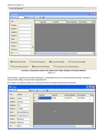 indica en la figura 11.
Controles y componentes incluido el de relación entre tablas, añadidos al formulario Windows
Figura 11
Para finalizar, ejecutaremos nuestra aplicación y comprobaremos que el funcionamiento de esta, incluida la
relación entre tablas, funciona como esperábamos.
En la figura 12, podemos observar el comportamiento de nuestra aplicación en ejecución.
 