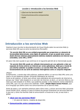 Veamos lo que nos dice la documentación de Visual Studio sobre los servicios Web (o
servicios Web XML que es como los denomina Microsoft):
"Un servicio Web XML es una entidad programable que proporciona un elemento de
funcionalidad determinado, como lógica de aplicación, al que se puede tener acceso
desde diversos sistemas potencialmente distintos mediante estándares de Internet muy
extendidos, como XML y HTTP."
Un poco más claro queda lo que continúa en el siguiente párrafo de la mencionada ayuda:
"Un servicio Web XML puede ser utilizado internamente por una aplicación o bien ser
expuesto de forma externa en Internet por varias aplicaciones. Dado que a través de
una interfaz estándar es posible el acceso a un servicio Web XML, éste permite el
funcionamiento de una serie de sistemas heterogéneos como un conjunto integrado."
¿Mejor?
Simplificando, y siendo algo más prácticos, podemos definir un servicio Web XML como una
clase a la que podemos acceder utilizando estándares de Internet.
Como es de suponer, el tener que utilizar esos estándares de comunicación de Internet es
porque esa "clase" está alojada en un servidor de Internet, es decir, un servicio Web es una
clase que está alojada en la Web y que podemos acceder a ella mediante ciertos estándares
como XML, que a su vez utiliza otro estándar: SOAP, (Simple Object Access Protocol), que
es el lenguaje que define cómo nos comunicaremos con el servicio Web.
Antes de pasar a ver ejemplos prácticos sobre cómo crear y utilizar servicios Web utilizando
Visual Studio 2010, veamos un poco la historia de porqué finalmente los servicios Web son
lo que son y cómo nos facilitan toda la comunicación a través de la red, ya sea local o
global.
¿Qué son los servicios Web?
Un poco de historia: modelos de desarrollo
Comunicación entre componentes
 