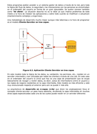 Estos programas podían acceder a un sistema gestor de datos a través de la red, pero toda
la lógica del flujo de datos, la seguridad y las interacciones con las personas se encontraban
en el ordenador del usuario en forma de un gran ejecutable. Se suelen conocer también
como "fat clients". La situación descrita no es la ideal ya que implica problemas de toda
índole a la hora de instalar las aplicaciones y sobre todo cuando se modifican o actualizan
(mantenimiento complejo y engorroso).
Una metodología de desarrollo mucho mejor aunque más laboriosa a la hora de programar
es el modelo Cliente-Servidor en tres capas:
Figura 6.2. Aplicación Cliente Servidor en tres capas
En este modelo toda la lógica de los datos, su validación, los permisos, etc., residen en un
servidor intermedio y son utilizados por todos los clientes a través de una red. En este caso
en el ordenador del usuario lo único que hay es una capa de presentación que se ocupa
básicamente de recoger y recibir datos, es decir, actúa de intermediario entre el usuario y
las reglas de negocio residentes en la capa intermedia. Este modelo es más eficiente y está
muy evolucionado respecto al anterior pero aún se puede ir más allá.
La arquitectura de desarrollo en n-capas (n-tier que dicen los anglosajones) lleva el
concepto cliente-servidor un paso hacia adelante, dividiendo la capa intermedia en muchas
otras capas especializadas cada una de las cuales puede residir en un servidor diferente:
 