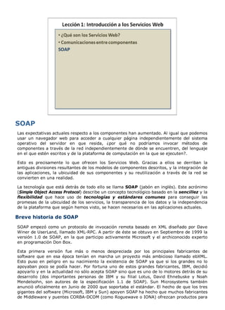 Las expectativas actuales respecto a los componentes han aumentado. Al igual que podemos
usar un navegador web para acceder a cualquier página independientemente del sistema
operativo del servidor en que resida, ¿por qué no podríamos invocar métodos de
componentes a través de la red independientemente de dónde se encuentren, del lenguaje
en el que estén escritos y de la plataforma de computación en la que se ejecuten?.
Esto es precisamente lo que ofrecen los Servicios Web. Gracias a ellos se derriban la
antiguas divisiones resultantes de los modelos de componentes descritos, y la integración de
las aplicaciones, la ubicuidad de sus componentes y su reutilización a través de la red se
convierten en una realidad.
La tecnología que está detrás de todo ello se llama SOAP (jabón en inglés). Este acrónimo
(Simple Object Access Protocol) describe un concepto tecnológico basado en la sencillez y la
flexibilidad que hace uso de tecnologías y estándares comunes para conseguir las
promesas de la ubicuidad de los servicios, la transparencia de los datos y la independencia
de la plataforma que según hemos visto, se hacen necesarios en las aplicaciones actuales.
Breve historia de SOAP
SOAP empezó como un protocolo de invocación remota basado en XML diseñado por Dave
Winer de UserLand, llamado XML-RPC. A partir de éste se obtuvo en Septiembre de 1999 la
versión 1.0 de SOAP, en la que participo activamente Microsoft y el archiconocido experto
en programación Don Box.
Esta primera versión fue más o menos despreciada por los principales fabricantes de
software que en esa época tenían en marcha un proyecto más ambicioso llamado ebXML.
Esto puso en peligro en su nacimiento la existencia de SOAP ya que si los grandes no lo
apoyaban poco se podía hacer. Por fortuna uno de estos grandes fabricantes, IBM, decidió
apoyarlo y en la actualidad no sólo acepta SOAP sino que es uno de lo motores detrás de su
desarrollo (dos importantes personas de IBM y su filial Lotus, David Ehnebuske y Noah
Mendelsohn, son autores de la especificación 1.1 de SOAP). Sun Microsystems también
anunció oficialmente en Junio de 2000 que soportaba el estándar. El hecho de que los tres
gigantes del software (Microsoft, IBM y Sun) apoyen SOAP ha hecho que muchos fabricantes
de Middleware y puentes CORBA-DCOM (como Roguewave o IONA) ofrezcan productos para
 