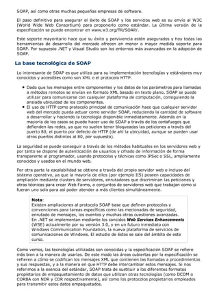 SOAP, así como otras muchas pequeñas empresas de software.
El paso definitivo para asegurar el éxito de SOAP y los servicios web es su envío al W3C
(World Wide Web Consortium) para proponerlo como estándar. La última versión de la
especificación se puede encontrar en www.w3.org/TR/SOAP/.
Este soporte mayoritario hace que su éxito y pervivencia estén asegurados y hoy todas las
herramientas de desarrollo del mercado ofrecen en menor o mayor medida soporte para
SOAP. Por supuesto .NET y Visual Studio son los entornos más avanzados en la adopción de
SOAP.
La base tecnológica de SOAP
Lo interesante de SOAP es que utiliza para su implementación tecnologías y estándares muy
conocidos y accesibles como son XML o el protocolo HTTP.
Dado que los mensajes entre componentes y los datos de los parámetros para llamadas
a métodos remotos se envían en formato XML basado en texto plano, SOAP se puede
utilizar para comunicarse con cualquier plataforma de computación, consiguiendo la
ansiada ubicuidad de los componentes.
El uso de HTTP como protocolo principal de comunicación hace que cualquier servidor
web del mercado pueda actuar como servidor SOAP, reduciendo la cantidad de software
a desarrollar y haciendo la tecnología disponible inmediatamente. Además en la
mayoría de los casos se puede hacer uso de SOAP a través de los cortafuegos que
defienden las redes, ya que no suelen tener bloqueadas las peticiones a través del
puerto 80, el puerto por defecto de HTTP (de ahí la ubicuidad, aunque se pueden usar
otros puertos distintos al 80, por supuesto).
La seguridad se puede conseguir a través de los métodos habituales en los servidores web y
por tanto se dispone de autenticación de usuarios y cifrado de información de forma
transparente al programador, usando protocolos y técnicas como IPSec o SSL, ampliamente
conocidos y usados en el mundo web.
Por otra parte la escalabilidad se obtiene a través del propio servidor web o incluso del
sistema operativo, ya que la mayoría de ellos (por ejemplo IIS) poseen capacidades de
ampliación mediante clusters de servidores, enrutadores que discriminan las peticiones y
otras técnicas para crear Web Farms, o conjuntos de servidores web que trabajan como si
fueran uno solo para así poder atender a más clientes simultáneamente.
Nota:
Existen ampliaciones al protocolo SOAP base que definen protocolos y
convenciones para tareas específicas como las mecionadas de seguridad,
enrutado de mensajes, los eventos y muchas otras cuestiones avanzadas.
En .NET se implementan mediante los concidos Web Services Enhancements
(WSE) actualmente por su versión 3.0, y en un futuro inmediato con
Windows Communication Foundation, la nueva plataforma de servicios de
comunicaciones de Windows. El estudio de éstos se sale del ámbito de este
curso.
Como vemos, las tecnologías utilizadas son conocidas y la especificación SOAP se refiere
más bien a la manera de usarlas. De este modo las áreas cubiertas por la especificación se
refieren a cómo se codifican los mensajes XML que contienen las llamadas a procedimientos
y sus respuestas, y a la manera en que HTTP debe intercambiar estos mensajes. Si nos
referimos a la esencia del estándar, SOAP trata de sustituir a los diferentes formatos
propietarios de empaquetamiento de datos que utilizan otras tecnologías (como DCOM o
CORBA con NDR y CDR respectivamente), así como los protocolos propietarios empleados
para transmitir estos datos empaquetados.
 