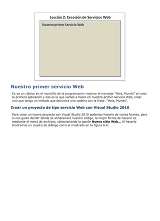 Es ya un clásico en el mundillo de la programación mostrar el mensaje "Hola, Mundo" al crear
la primera aplicación y eso es lo que vamos a hacer en nuestro primer servicio Web, crear
uno que tenga un método que devuelva una cadena con la frase: "Hola, Mundo".
Crear un proyecto de tipo servicio Web con Visual Studio 2010
Para crear un nuevo proyecto con Visual Studio 2010 podemos hacerlo de varias formas, pero
si nos gusta decidir dónde se almacenará nuestro código, la mejor forma de hacerlo es
mediante el menú de archivos, seleccionando la opción Nuevo sitio Web... Al hacerlo
tendremos un cuadro de diálogo como el mostrado en la figura 6.4:
 