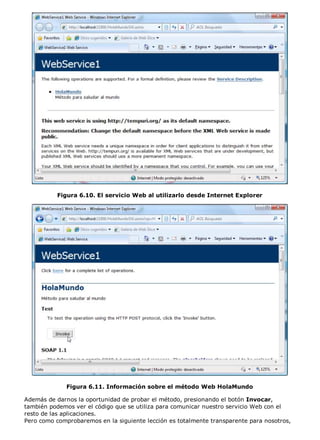 Figura 6.10. El servicio Web al utilizarlo desde Internet Explorer
Figura 6.11. Información sobre el método Web HolaMundo
Además de darnos la oportunidad de probar el método, presionando el botón Invocar,
también podemos ver el código que se utiliza para comunicar nuestro servicio Web con el
resto de las aplicaciones.
Pero como comprobaremos en la siguiente lección es totalmente transparente para nosotros,
 