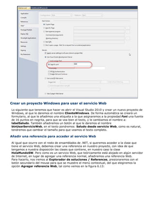 Crear un proyecto Windows para usar el servicio Web
Lo siguiente que tenemos que hacer es abrir el Visual Studio 2010 y crear un nuevo proyecto de
Windows, al que le daremos el nombre ClienteWindows. De forma automática se creará un
formulario, al que le añadimos una etiqueta a la que asignaremos a la propiedad Font una fuente
de 16 puntos en negrita, para que se vea bien el texto, y le cambiamos el nombre a:
labelSaludo. También añadiremos un botón al que le daremos el nombre
btnUsarServicioWeb, en el texto pondremos: Saludo desde servicio Web, como es natural,
tendremos que cambiar el tamaño para que veamos el texto completo.
Añadir una referencia para acceder al servicio Web
Al igual que ocurre con el resto de ensamblados de .NET, si queremos acceder a la clase que
tiene el servicio Web, debemos crear una referencia en nuestro proyecto, con idea de que
tengamos a nuestra disposición las clases que contiene, en nuestro caso la clase
HolaMundoSW. Pero como es un servicio Web, que teóricamente está alojado en algún servidor
de Internet, en lugar de agregar una referencia normal, añadiremos una referencia Web.
Para hacerlo, nos iremos al Explorador de soluciones / References, presionaremos con el
botón secundario del mouse para que se muestre el menú contextual, del que elegiremos la
opción Agregar referencia Web, tal como vemos en la figura 6.13:
 