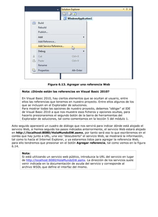 Figura 6.13. Agregar una referencia Web
Nota: ¿Dónde están las referencias en Visual Basic 2010?
En Visual Basic 2010, hay ciertos elementos que se ocultan al usuario, entre
ellos las referencias que tenemos en nuestro proyecto. Entre ellos algunos de los
que se incluyen en el Explorador de soluciones.
Para mostrar todas las opciones de nuestro proyecto, debemos "obligar" al IDE
de Visual Basic 2010 a que nos muestre esos ficheros y opciones ocultas, para
hacerlo presionaremos el segundo botón de la barra de herramientas del
Explorador de soluciones, tal como comentamos en la lección 5 del módulo 1.
Acto seguido aparecerá un cuadro de diálogo que nos servirá para indicar dónde está alojado el
servicio Web, si hemos seguido los pasos indicados anteriormente, el servicio Web estará alojado
en http://localhost:8080/HolaMundoSW.asmx, por tanto será eso lo que escribiremos en el
combo que hay junto a URL, una vez "descubierto" el servicio Web, se mostrará la información,
tal como lo hacía el Internet Explorer, y ya estaremos listos para agregar la referencia Web,
para ello tendremos que presionar en el botón Agregar referencia, tal como vemos en la figura
6.14.
Nota:
Si está utilizando un servicio web público, introduzca la URL del servicio en lugar
de http://localhost:8080/HolaMundoSW.asmx. La dirección de los servicios suele
venir indicada en la documentación de ayuda del servicio y corresponde al
archivo WSDL que define el interfaz del mismo.
 