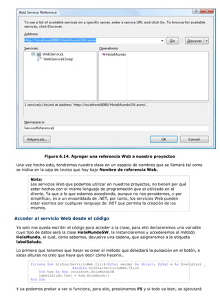 Figura 6.14. Agregar una referencia Web a nuestro proyectoo
Una vez hecho esto, tendremos nuestra clase en un espacio de nombres que se llamará tal como
se indica en la caja de textos que hay bajo Nombre de referencia Web.
Nota:
Los servicios Web que podemos utilizar en nuestros proyectos, no tienen por qué
estar hechos con el mismo lenguaje de programación que el utilizado en el
cliente. Ya que a lo que estamos accediendo, aunque no nos percatemos, y por
simplificar, es a un ensamblado de .NET, por tanto, los servicios Web pueden
estar escritos por cualquier lenguaje de .NET que permita la creación de los
mismos.
Acceder al servicio Web desde el código
Ya solo nos queda escribir el código para acceder a la clase, para ello declararemos una variable
cuyo tipo de datos será la clase HolaMundoSW, la instanciaremos y accederemos al método
HolaMundo, el cual, como sabemos, devuelve una cadena, que asignaremos a la etiqueta
labelSaludo.
Lo primero que tenemos que hacer es crear el método que detectará la pulsación en el botón, a
estas alturas no creo que haya que decir cómo hacerlo..
Private Sub btnUsarServicioWeb_Click(ByVal sender As Object, ByVal e As EventArgs) _
Handles btnUsarServicioWeb.Click
Dim hsw As New localhost.HolaMundoSW
labelSaludo.Text = hsw.HolaMundo()
End Sub
Y ya podemos probar a ver si funciona, para ello, presionamos F5 y si todo va bien, se ejecutará
 