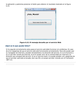 la aplicación y podremos presionar el botón para obtener el resultado mostrado en la figura
6.15:
Figura 6.15. El mensaje devuelto por el servicio Web
¿Qué es lo que puede fallar?
Si ha seguido correctamente estos pasos el servicio web debe funcionar sin problemas. En caso
de error asegúrese de que el servicio web está funcionando correctamente. Para ello puede usar
su navegador de Internet y acceder directamente a la dirección del servicio. Si no le funciona y
es un servidor remoto de Internet, el error puede venir de su conectividad con Internet o la
dirección que consiguió del servicio. Si es un servicio local y no puede acceder a él, asegúrese de
que el servidor web está arrancado, bien sea IIS o el propio servidor incluido con el Framework
.NET 2.0.
 