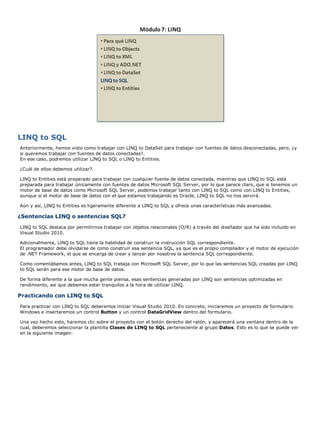 LINQ to SQL
Anteriormente, hemos visto como trabajar con LINQ to DataSet para trabajar con fuentes de datos desconectadas, pero, ¿y
si queremos trabajar con fuentes de datos conectadas?.
En ese caso, podremos utilizar LINQ to SQL o LINQ to Entities.
¿Cuál de ellos debemos utilizar?.
LINQ to Entities está preparado para trabajar con cualquier fuente de datos conectada, mientras que LINQ to SQL está
preparada para trabajar únicamente con fuentes de datos Microsoft SQL Server, por lo que parece claro, que si tenemos un
motor de base de datos como Microsoft SQL Server, podemos trabajar tanto con LINQ to SQL como con LINQ to Entities,
aunque si el motor de base de datos con el que estamos trabajando es Oracle, LINQ to SQL no nos servirá.
Aún y así, LINQ to Entities es ligeramente diferente a LINQ to SQL y ofrece unas características más avanzadas.
¿Sentencias LINQ o sentencias SQL?
LINQ to SQL destaca por permitirnos trabajar con objetos relacionales (O/R) a través del diseñador que ha sido incluido en
Visual Studio 2010.
Adicionalmente, LINQ to SQL tiene la habilidad de construir la instrucción SQL correspondiente.
El programador debe olvidarse de como construir esa sentencia SQL, ya que es el propio compilador y el motor de ejecución
de .NET Framework, el que se encarga de crear y lanzar por nosotros la sentencia SQL correspondiente.
Como comentábamos antes, LINQ to SQL trabaja con Microsoft SQL Server, por lo que las sentencias SQL creadas por LINQ
to SQL serán para ese motor de base de datos.
De forma diferente a la que mucha gente piensa, esas sentencias generadas por LINQ son sentencias optimizadas en
rendimiento, así que debemos estar tranquilos a la hora de utilizar LINQ.
Practicando con LINQ to SQL
Para practicar con LINQ to SQL deberemos iniciar Visual Studio 2010. En concreto, iniciaremos un proyecto de formulario
Windows e insertaremos un control Button y un control DataGridView dentro del formulario.
Una vez hecho esto, haremos clic sobre el proyecto con el botón derecho del ratón, y aparecerá una ventana dentro de la
cual, deberemos seleccionar la plantilla Clases de LINQ to SQL perteneciente al grupo Datos. Esto es lo que se puede ver
en la siguiente imagen:
 