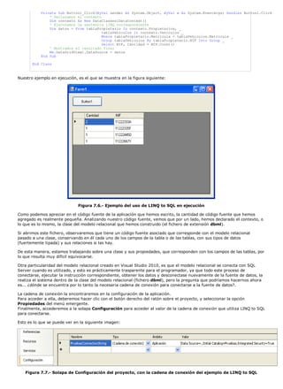 Private Sub Button1_Click(ByVal sender As System.Object, ByVal e As System.EventArgs) Handles Button1.Click
' Declaramos el contexto
Dim contexto As New DataClasses1DataContext()
' Ejecutamos la sentencia LINQ correspondiente
Dim datos = From tablaPropietario In contexto.Propietarios, _
tablaVehiculos In contexto.Vehiculos _
Where tablaPropietario.Matricula = tablaVehiculos.Matricula _
Group tablaVehiculos By tablaPropietario.NIF Into Group _
Select NIF, Cantidad = NIF.Count()
' Mostramos el resultado final
Me.DataGridView1.DataSource = datos
End Sub
End Class
Nuestro ejemplo en ejecución, es el que se muestra en la figura siguiente:
Figura 7.6.- Ejemplo del uso de LINQ to SQL en ejecución
Como podemos apreciar en el código fuente de la aplicación que hemos escrito, la cantidad de código fuente que hemos
agregado es realmente pequeña. Analizando nuestro código fuente, vemos que por un lado, hemos declarado el contexto, o
lo que es lo mismo, la clase del modelo relacional que hemos construido (el fichero de extensión dbml).
Si abrimos este fichero, observaremos que tiene un código fuente asociado que corresponde con el modelo relacional
pasado a una clase, conservando en él cada uno de los campos de la tabla o de las tablas, con sus tipos de datos
(fuertemente tipada) y sus relaciones si las hay.
De esta manera, estamos trabajando sobre una clase y sus propiedades, que corresponden con los campos de las tablas, por
lo que resulta muy difícil equivocarse.
Otra particularidad del modelo relacional creado en Visual Studio 2010, es que el modelo relacional se conecta con SQL
Server cuando es utilizado, y esto es prácticamente trasparente para el programador, ya que todo este proceso de
conectarse, ejecutar la instrucción correspondiente, obtener los datos y desconectase nuevamente de la fuente de datos, la
realiza el sistema dentro de la clase del modelo relacional (fichero dbml), pero la pregunta que podríamos hacernos ahora
es... ¿dónde se encuentra por lo tanto la necesaria cadena de conexión para conectarse a la fuente de datos?.
La cadena de conexión la encontraremos en la configuración de la aplicación.
Para acceder a ella, deberemos hacer clic con el botón derecho del ratón sobre el proyecto, y seleccionar la opción
Propiedades del menú emergente.
Finalmente, accederemos a la solapa Configuración para acceder al valor de la cadena de conexión que utiliza LINQ to SQL
para conectarse.
Esto es lo que se puede ver en la siguiente imagen:
Figura 7.7.- Solapa de Configuración del proyecto, con la cadena de conexión del ejemplo de LINQ to SQL
 