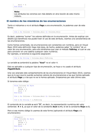 Azul = 4
End Enum
Nota:
Los atributos los veremos con más detalle en otra lección de este mismo
módulo.
El nombre de los miembros de las enumeraciones
Tanto si indicamos o no el atributo Flags a una enumeración, la podemos usar de esta
forma:
Dim c As Colores = Colores.Azul Or Colores.Rojo
Es decir, podemos "sumar" los valores definidos en la enumeración. Antes de explicar con
detalle que beneficios nos puede traer el uso de este atributo, veamos una característica de
las enumeraciones.
Como hemos comentado, las enumeraciones son constantes con nombres, pero en Visual
Basic 2010 esta definición llega más lejos, de hecho, podemos saber "el nombre" de un
valor de una enumeración, para ello tendremos que usar el método ToString, el cual se usa
para convertir en una cadena cualquier valor numérico.
Por ejemplo, si tenemos la siguiente asignación:
Dim s As String = Colores.Azul.ToString
La variable s contendrá la palabra "Azul" no el valor 4.
Esto es aplicable a cualquier tipo de enumeración, se haya o no usado el atributo
FlagsAttribute.
Una vez aclarado este comportamiento de las enumeraciones en Visual Basic 2010, veamos
que es lo que ocurre cuando sumamos valores de enumeraciones a las que hemos aplicado
el atributo Flags y a las que no se lo hemos aplicado. Empecemos por este último caso.
Si tenemos este código:
Enum Colores As Byte
Rojo = 1
Verde = 2
Azul = 4
End Enum
Dim c As Colores = Colores.Azul Or Colores.Rojo
Dim s As String = c.ToString
El contenido de la variable s será "5", es decir, la representación numérica del valor
contenido: 4 + 1, ya que el valor de la constante Azul es 4 y el de la constante Rojo es 1.
Pero si ese mismo código lo usamos de esta forma (aplicando el atributo Flags a la
enumeración):
<Flags()> _
Enum Colores As Byte
Rojo = 1
Verde = 2
Azul = 4
End Enum
Dim c As Colores = Colores.Azul Or Colores.Rojo
 
