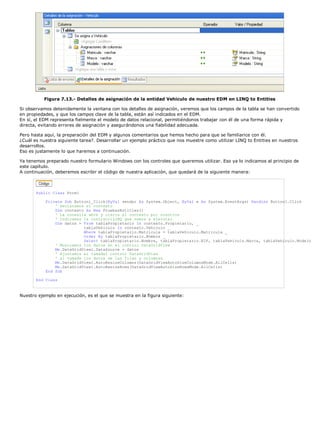 Figura 7.13.- Detalles de asignación de la entidad Vehiculo de nuestro EDM en LINQ to Entities
Si observamos detenidamente la ventana con los detalles de asignación, veremos que los campos de la tabla se han convertido
en propiedades, y que los campos clave de la tabla, están así indicados en el EDM.
En sí, el EDM representa fielmente el modelo de datos relacional, permitiéndonos trabajar con él de una forma rápida y
directa, evitando errores de asignación y asegurándonos una fiabilidad adecuada.
Pero hasta aquí, la preparación del EDM y algunos comentarios que hemos hecho para que se familiarice con él.
¿Cuál es nuestra siguiente tarea?. Desarrollar un ejemplo práctico que nos muestre como utilizar LINQ to Entities en nuestros
desarrollos.
Eso es justamente lo que haremos a continuación.
Ya tenemos preparado nuestro formulario Windows con los controles que queremos utilizar. Eso ya lo indicamos al principio de
este capítulo.
A continuación, deberemos escribir el código de nuestra aplicación, que quedará de la siguiente manera:
Public Class Form1
Private Sub Button1_Click(ByVal sender As System.Object, ByVal e As System.EventArgs) Handles Button1.Click
' Declaramos el contexto
Dim contexto As New PruebasEntities()
' La conexila abre y cierra el contexto por nosotros
' Indicamos la instrucciLINQ que vamos a ejecutar
Dim datos = From tablaPropietario In contexto.Propietario, _
tablaVehiculo In contexto.Vehiculo _
Where tablaPropietario.Matricula = tablaVehiculo.Matricula _
Order By tablaPropietario.Nombre _
Select tablaPropietario.Nombre, tablaPropietario.NIF, tablaVehiculo.Marca, tablaVehiculo.Modelo
' Mostramos los datos en el control DataGridView
Me.DataGridView1.DataSource = datos
' Ajustamos el tamadel control DataGridView
' al tamade los datos de las filas y columnas
Me.DataGridView1.AutoResizeColumns(DataGridViewAutoSizeColumnsMode.AllCells)
Me.DataGridView1.AutoResizeRows(DataGridViewAutoSizeRowsMode.AllCells)
End Sub
End Class
Nuestro ejemplo en ejecución, es el que se muestra en la figura siguiente:
 