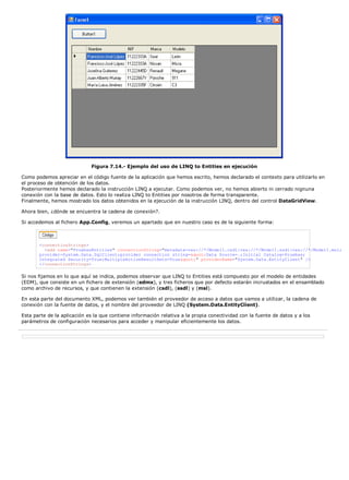 Figura 7.14.- Ejemplo del uso de LINQ to Entities en ejecución
Como podemos apreciar en el código fuente de la aplicación que hemos escrito, hemos declarado el contexto para utilizarlo en
el proceso de obtención de los datos.
Posteriormente hemos declarado la instrucción LINQ a ejecutar. Como podemos ver, no hemos abierto ni cerrado nignuna
conexión con la base de datos. Esto lo realiza LINQ to Entities por nosotros de forma transparente.
Finalmente, hemos mostrado los datos obtenidos en la ejecución de la instrucción LINQ, dentro del control DataGridView.
Ahora bien, ¿dónde se encuentra la cadena de conexión?.
Si accedemos al fichero App.Config, veremos un apartado que en nuestro caso es de la siguiente forma:
<connectionStrings>
<add name="PruebasEntities" connectionString="metadata=res://*/Model1.csdl|res://*/Model1.ssdl|res://*/Model1.msl;
provider=System.Data.SqlClient;provider connection string="Data Source=.;Initial Catalog=Pruebas;
Integrated Security=True;MultipleActiveResultSets=True"" providerName="System.Data.EntityClient" />
</connectionStrings>
Si nos fijamos en lo que aquí se indica, podemos observar que LINQ to Entities está compuesto por el modelo de entidades
(EDM), que consiste en un fichero de extensión (edmx), y tres ficheros que por defecto estarán incrustados en el ensamblado
como archivo de recursos, y que contienen la extensión (csdl), (ssdl) y (msl).
En esta parte del documento XML, podemos ver también el proveedor de acceso a datos que vamos a utilizar, la cadena de
conexión con la fuente de datos, y el nombre del proveedor de LINQ (System.Data.EntityClient).
Esta parte de la aplicación es la que contiene información relativa a la propia conectividad con la fuente de datos y a los
parámetros de configuración necesarios para acceder y manipular eficientemente los datos.
 