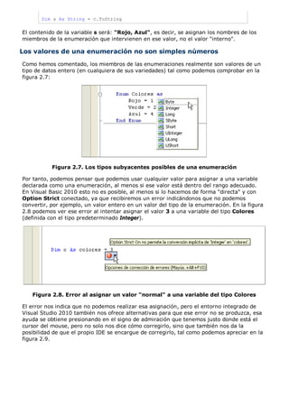 Dim s As String = c.ToString
El contenido de la variable s será: "Rojo, Azul", es decir, se asignan los nombres de los
miembros de la enumeración que intervienen en ese valor, no el valor "interno".
Los valores de una enumeración no son simples números
Como hemos comentado, los miembros de las enumeraciones realmente son valores de un
tipo de datos entero (en cualquiera de sus variedades) tal como podemos comprobar en la
figura 2.7:
Figura 2.7. Los tipos subyacentes posibles de una enumeración
Por tanto, podemos pensar que podemos usar cualquier valor para asignar a una variable
declarada como una enumeración, al menos si ese valor está dentro del rango adecuado.
En Visual Basic 2010 esto no es posible, al menos si lo hacemos de forma "directa" y con
Option Strict conectado, ya que recibiremos un error indicándonos que no podemos
convertir, por ejemplo, un valor entero en un valor del tipo de la enumeración. En la figura
2.8 podemos ver ese error al intentar asignar el valor 3 a una variable del tipo Colores
(definida con el tipo predeterminado Integer).
Figura 2.8. Error al asignar un valor "normal" a una variable del tipo Colores
El error nos indica que no podemos realizar esa asignación, pero el entorno integrado de
Visual Studio 2010 también nos ofrece alternativas para que ese error no se produzca, esa
ayuda se obtiene presionando en el signo de admiración que tenemos justo donde está el
cursor del mouse, pero no solo nos dice cómo corregirlo, sino que también nos da la
posibilidad de que el propio IDE se encargue de corregirlo, tal como podemos apreciar en la
figura 2.9.
 