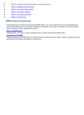 Video 1. Creación de la base de datos y el acceso a datos
Video 2. Esqueleto de formularios
Video 3. Formulario Nuevo Socio
Video 4. Formulario Alquilar
Video 5. Formulario Devolver
Video 6. Conclusiones
MSDN Video empresarial
Puede descargar la versión empresarial de MSDN Video y ver cómo podemos convertir la aplicación que
hemos desarrollado aquí en un sistema distribuido completo, con acceso a través de servicios web desde
clientes Windows, Web y dispositivos móviles.
Web de MSDN Video
Código fuente, tutoriales y videos explicativos de la versión completa de MSDN Video.
Desarrolla con MSDN
Puedes colaborar con MSDN Video, te proporcionamos materiales de formación, videos y eventos para que
aprendas las tecnologías utilizadas en la aplicación.
 