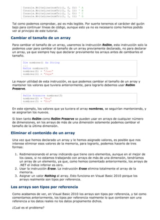 Console.WriteLine(nomTri(1, 0, 0)) ' A
Console.WriteLine(nomTri(1, 0, 1)) ' B
Console.WriteLine(nomTri(1, 1, 0)) ' C
Console.WriteLine(nomTri(1, 1, 1)) ' D
Tal como podemos comprobar, asi es más legible. Por suerte tenemos el carácter del guión
bajo para continuar líneas de código, aunque esto ya no es necesario como hemos podido
ver al principio de este tutorial.
Cambiar el tamaño de un array
Para cambiar el tamaño de un array, usaremos la instrucción ReDim, esta instrucción solo la
podemos usar para cambiar el tamaño de un array previamente declarado, no para declarar
un array, ya que siempre hay que declarar previamente los arrays antes de cambiarles el
tamaño.
Dim nombres() As String
...
ReDim nombres(3)
nombres(0) = "Juan"
nombres(1) = "Pepe"
La mayor utilidad de esta instrucción, es que podemos cambiar el tamaño de un array y
mantener los valores que tuviera anteriormente, para lograrlo debemos usar ReDim
Preserve.
ReDim Preserve nombres(3)
nombres(2) = "Ana"
nombres(3) = "Eva"
En este ejemplo, los valores que ya tuviera el array nombres, se seguirían manteniendo, y
se asignarían los nuevos.
Si bien tanto ReDim como ReDim Preserve se pueden usar en arrays de cualquier número
de dimensiones, en los arrays de más de una dimensión solamente podemos cambiar el
tamaño de la última dimensión.
Eliminar el contenido de un array
Una vez que hemos declarado un array y le hemos asignado valores, es posible que nos
interese eliminar esos valores de la memoria, para lograrlo, podemos hacerlo de tres
formas:
Redimensionando el array indicando que tiene cero elementos, aunque en el mejor de
los casos, si no estamos trabajando con arrays de más de una dimensión, tendríamos
un array de un elemento, ya que, como hemos comentado anteriormente, los arrays de
.NET el índice inferior es cero.
1.
Usar la instrucción Erase. La instrucción Erase elimina totalmente el array de la
memoria.
2.
Asignar un valor Nothing al array. Esto funciona en Visual Basic 2010 porque los
arrays realmente son tipos por referencia.
3.
Los arrays son tipos por referencia
Como acabamos de ver, en Visual Basic 2010 los arrays son tipos por referencia, y tal como
comentamos anteriormente, los tipos por referencia realmente lo que contienen son una
referencia a los datos reales no los datos propiamente dichos.
¿Cual es el problema?
 