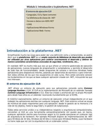 Simplificando mucho las cosas para poder dar una definición corta y comprensible, se podría
decir que la plataforma .NET es un amplio conjunto de bibliotecas de desarrollo que pueden
ser utilizadas por otras aplicaciones para acelerar enormemente el desarrollo y obtener de
manera automática características avanzadas de seguridad, rendimiento, etc...
En realidad .NET es mucho más que eso ya que ofrece un entorno gestionado de ejecución
de aplicaciones, nuevos lenguajes de programación y compiladores, y permite el desarrollo
de todo tipo de funcionalidades: desde programas de consola o servicios Windows hasta
aplicaciones para dispositivos móviles, pasando por desarrollos de escritorio o para Internet.
Son estos últimos de los que nos ocuparemos en este curso. Pero antes conviene conocer
los fundamentos en los que se basa cualquier aplicación creada con .NET, incluyendo las que
nos interesan.
El entorno de ejecución CLR
.NET ofrece un entorno de ejecución para sus aplicaciones conocido como Common
Language Runtime o CLR. El CLR es la implementación de Microsoft de un estándar llamado
Common Language Infrastructure o CLI. Éste fue creado y promovido por la propia Microsoft
pero desde hace años es un estándar reconocido mundialmente por el ECMA.
El CLR/CLI esencialmente, define un entorno de ejecución virtual independiente en el que
trabajan las aplicaciones escritas con cualquier lenguaje .NET. Este entorno virtual se ocupa
de multitud de cosas importantes para una aplicación: desde la gestión de la memoria y la
vida de los objetos, hasta la seguridad y la gestión de subprocesos.
Todos estos servicios unidos a su independencia respecto a arquitecturas computacionales,
convierten al CLR en una herramienta extraordinariamente útil puesto que, en teoría,
cualquier aplicación escrita para funcionar según la CLI puede ejecutarse en cualquier tipo
de arquitectura de hardware. Por ejemplo Microsoft dispone de implementaciones de .NET
para Windows de 32 bits, Windows de 64 bits e incluso para Windows Mobile, cuyo hardware
no tiene nada que ver con la arquitectura de un ordenador común.
 