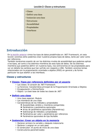 En la lección anterior vimos los tipos de datos predefinidos en .NET Framework, en esta
lección veremos cómo podemos crear nuestros propios tipos de datos, tanto por valor como
por referencia.
También tendremos ocasión de ver los distintos niveles de accesibilidad que podemos aplicar
a los tipos, así como a los distintos miembros de esos tipos de datos. De los distintos
miembros que podemos definir en nuestros tipos, nos centraremos en las propiedades para
ver en detalle los cambios que han sufrido con respecto a VB6. También veremos temas
relacionados con la programación orientada a objetos (POO) en general y de forma
particular los que atañen a las interfaces.
Clases y estructuras
Clases: Tipos por referencia definidos por el usuario
Las clases: El corazón de .NET Framework
La herencia: Característica principal de la Programación Orientada a Objetos
Encapsulación y Polimorfismo
Object: La clase base de todas las clases de .NET
Definir una clase
Una clase especial: Module
Los miembros de una clase
Características de los métodos y propiedades
Accesibilidad, ámbito y miembros compartidos
Parámetros y parámetros opcionales
Array de parámetros opcionales (ParamArray)
Sobrecarga de métodos y propiedades
Parámetros por valor y parámetros por referencia
Parámetros opcionales de tipo Nullable
Instanciar: Crear un objeto en la memoria
Declarar primero la variable y después instanciarla
Declarar y asignar en un solo paso
El constructor: El punto de inicio de una clase
Constructores parametrizados
 