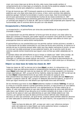 crear una nueva clase que se derive de otra, esta nueva clase puede cambiar el
comportamiento de la clase base y/o ampliarlo, de esta forma podemos adaptar la clase,
llamémosla, original para adaptarla a nuestras necesidades.
El tipo de herencia que .NET Framework soporta es la herencia simple, es decir, solo
podemos usar una clase como base de la nueva, si bien, como veremos más adelante,
podemos agregar múltiple funcionalidad a nuestra nueva clase. Esta funcionalidad nos
servirá para aprovechar la funcionalidad de muchas de las clases existentes en .NET
Framework, funcionalidad que solamente podremos aplicar si previamente hemos firmado
un contrato que asegure a la clase de .NET que la nuestra está preparada para soportar esa
funcionalidad, esto lo veremos dentro de poco con más detalle.
Encapsulación y Polimorfismo
La encapsulación y el polimorfismo son otras dos características de la programación
orientada a objetos.
La encapsulación nos permite abstraer la forma que tiene de actuar una clase sobre los
datos que contiene o manipula, para poder lograrlo se exponen como parte de la clase los
métodos y propiedades necesarios para que podamos manejar esos datos sin tener que
preocuparnos cómo se realiza dicha manipulación.
El polimorfismo es una característica que nos permite realizar ciertas acciones o acceder a
la información de los datos contenidos en una clase de forma semi-anónima, al menos en el
sentido de que no tenemos porqué saber sobre que tipo objeto realizamos la acción, ya que
lo único que nos debe preocupar es que podemos hacerlo, por la sencilla razón de que
estamos usando ciertos mecanismos que siguen unas normas que están adoptadas por la
clase.
El ejemplo clásico del polimorfismo es que si tengo un objeto que "sabe" cómo morder, da
igual que lo aplique a un ratón o a un dinosaurio, siempre y cuando esas dos "clases"
expongan un método que pueda realizar esa acción... y como decía la documentación de
Visual Basic 5.0, siempre será preferible que nos muerda un ratón antes que un dinosaurio.
Object: La clase base de todas las clases de .NET
Todas las clases de .NET se derivan de la clase Object, es decir, lo indiquemos o no,
cualquier clase que definamos tendrá el comportamiento heredado de esa clase. El uso de la
clase Object como base del resto de las clases de .NET es la única excepción a la herencia
simple soportada por .NET, ya que de forma implícita, todas las clases de .NET se derivan de
la clase Object independientemente de que estén derivadas de cualquier otra.
Esta característica nos asegura que siempre podremos usar un objeto del tipo Object para
acceder a cualquier clase de .NET, aunque no debemos abrumarnos todavía, ya que en el
texto que sigue veremos con más detalle que significado tiene esta afirmación.
De los miembros que tiene la clase Object debemos resaltar el método ToString, el cual ya
lo vimos en la lección anterior cuando queríamos convertir un tipo primitivo en una cadena.
Este método está pensado para devolver una representación en formato cadena de un
objeto. El valor que obtengamos al usar este método dependerá de cómo esté definido en
cada clase y por defecto lo que devuelve es el nombre completo de la clase, si bien en la
mayoría de los casos el valor que obtendremos al usar este método debería ser más
intuitivo, por ejemplo los tipos de datos primitivos tienen definido este método para
devuelva el valor que contienen, de igual forma, nuestras clases también deberían devolver
un valor adecuado al contenido almacenado. De cómo hacerlo, nos ocuparemos en breve.
Nota:
Todos los tipos de datos de .NET, ya sean por valor o por referencia siempre
están derivados de la clase Object, por tanto podremos llamar a cualquiera
de los métodos que están definidos en esa clase.
 