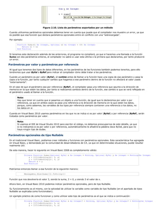 Figura 2.10. Lista de parámetros soportados por un método
Cuando utilicemos parámetros opcionales debemos tener en cuenta que puede que el compilador nos muestre un error, ya que
es posible que esa función que declara parámetros opcionales entre en conflicto con una "sobrecargada".
Por ejemplo:
Function Suma(n1 As Integer, Optional n2 As Integer = 33) As Integer
Return n1 + n2
End Function
Si tenemos esta declaración además de las anteriores, el programa no compilará, ya que si hacemos una llamada a la función
Suma con dos parámetros enteros, el compilador no sabrá si usar esta última o la primera que declaramos, por tanto producirá
un error.
Parámetros por valor y parámetros por referencia
Al igual que tenemos dos tipos de datos diferentes, en los parámetros de las funciones también podemos tenerlos, para ello
tendremos que usar ByVal o ByRef para indicar al compilador cómo debe tratar a los parámetros.
Cuando un parámetro es por valor (ByVal), el runtime antes de llamar a la función hace una copia de ese parámetro y pasa la
copia a la función, por tanto cualquier cambio que hagamos a ese parámetro dentro de la función no afectará al valor usado
"externamente".
En el caso de que el parámetro sea por referencia (ByRef), el compilador pasa una referencia que apunta a la dirección de
memoria en la que están los datos, por tanto si realizamos cambios dentro de la función, ese cambio si que se verá reflejado en
el parámetro usado al llamar a la función.
Nota:
Hay que tener en cuenta que si pasamos un objeto a una función, da igual que lo declaremos por valor o por
referencia, ya que en ambos casos se pasa una referencia a la dirección de memoria en la que están los datos,
porque, como sabemos, las variables de los tipos por referencia siempre contienen una referencia a los datos, no
los datos en sí.
Cuando en Visual Basic 2010 usamos parámetros en los que no se indica si es por valor (ByVal) o por referencia (ByRef), serán
tratados como parámetros por valor.
Nota:
Si usamos el IDE de Visual Studio 2010 para escribir el código, no debemos preocuparnos de este detalle, ya que
si no indicamos si es por valor o por referencia, automáticamente le añadirá la palabra clave ByVal, para que no
haya ningún tipo de dudas.
Parámetros opcionales de tipo Nullable
En el tradicional Visual Basic, podíamos crear métodos y funciones con parámetros opcionales. Esta característica fue agregada
en Visual Basic, y demandada por la comunidad de desarrolladores de C#, ya que en determinadas situaciones, puede resultar
realmente útil.
De esta manera, hacer lo siguiente en Visual Basic 2008 es completamente válido:
Private Function Sumar(Optional ByVal x As Integer = Nothing, Optional ByVal y As Integer = Nothing)As Integer
x = IIf(IsNothing(x), 0, x)
y = IIf(IsNothing(y), 0, y)
Return x + y
End Function
Podríamos entonces llamar a esa función de la siguiente manera:
MessageBox.Show(Sumar(3).ToString())
Función que nos devolvería el valor 3, siendo la suma, 3 + 0, y siendo 3 el valor de x.
Ahora bien, en Visual Basic 2010 podemos indicar parámetros opcionales, pero de tipo Nullable.
Su funcionamiento es el mismo, con la salvedad de utilizar la variable como variable de tipo Nullable (en el apartado de tipos
Nullable se explicaba como funcionaban).
Un ejemplo práctico de como funcionan y como utilizar este tipo de parámetros es el que se indica a continuación:
Private Function Sumar(Optional ByVal x As Integer? = Nothing, Optional ByVal y As Integer? = Nothing)As Integer
x = IIf(IsNothing(x), 0, x)
y = IIf(IsNothing(y), 0, y)
 