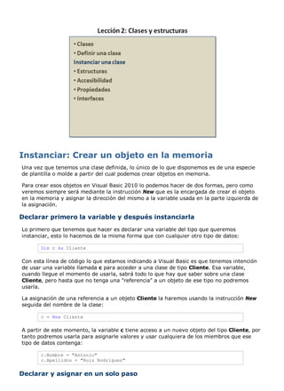 Una vez que tenemos una clase definida, lo único de lo que disponemos es de una especie
de plantilla o molde a partir del cual podemos crear objetos en memoria.
Para crear esos objetos en Visual Basic 2010 lo podemos hacer de dos formas, pero como
veremos siempre será mediante la instrucción New que es la encargada de crear el objeto
en la memoria y asignar la dirección del mismo a la variable usada en la parte izquierda de
la asignación.
Declarar primero la variable y después instanciarla
Lo primero que tenemos que hacer es declarar una variable del tipo que queremos
instanciar, esto lo hacemos de la misma forma que con cualquier otro tipo de datos:
Dim c As Cliente
Con esta línea de código lo que estamos indicando a Visual Basic es que tenemos intención
de usar una variable llamada c para acceder a una clase de tipo Cliente. Esa variable,
cuando llegue el momento de usarla, sabrá todo lo que hay que saber sobre una clase
Cliente, pero hasta que no tenga una "referencia" a un objeto de ese tipo no podremos
usarla.
La asignación de una referencia a un objeto Cliente la haremos usando la instrucción New
seguida del nombre de la clase:
c = New Cliente
A partir de este momento, la variable c tiene acceso a un nuevo objeto del tipo Cliente, por
tanto podremos usarla para asignarle valores y usar cualquiera de los miembros que ese
tipo de datos contenga:
c.Nombre = "Antonio"
c.Apellidos = "Ruiz Rodríguez"
Declarar y asignar en un solo paso
 