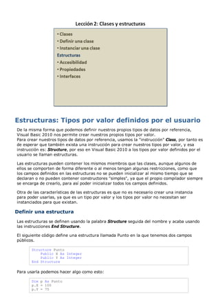 De la misma forma que podemos definir nuestros propios tipos de datos por referencia,
Visual Basic 2010 nos permite crear nuestros propios tipos por valor.
Para crear nuestros tipos de datos por referencia, usamos la "instrucción" Class, por tanto es
de esperar que también exista una instrucción para crear nuestros tipos por valor, y esa
instrucción es: Structure, por eso en Visual Basic 2010 a los tipos por valor definidos por el
usuario se llaman estructuras.
Las estructuras pueden contener los mismos miembros que las clases, aunque algunos de
ellos se comporten de forma diferente o al menos tengan algunas restricciones, como que
los campos definidos en las estructuras no se pueden inicializar al mismo tiempo que se
declaran o no pueden contener constructores "simples", ya que el propio compilador siempre
se encarga de crearlo, para así poder inicializar todos los campos definidos.
Otra de las características de las estructuras es que no es necesario crear una instancia
para poder usarlas, ya que es un tipo por valor y los tipos por valor no necesitan ser
instanciados para que existan.
Definir una estructura
Las estructuras se definen usando la palabra Structure seguida del nombre y acaba usando
las instrucciones End Structure.
El siguiente código define una estructura llamada Punto en la que tenemos dos campos
públicos.
Structure Punto
Public X As Integer
Public Y As Integer
End Structure
Para usarla podemos hacer algo como esto:
Dim p As Punto
p.X = 100
p.Y = 75
 
