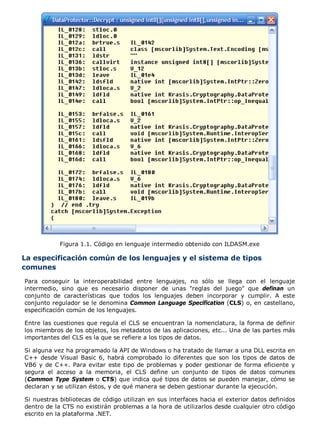 Figura 1.1. Código en lenguaje intermedio obtenido con ILDASM.exe
La especificación común de los lenguajes y el sistema de tipos
comunes
Para conseguir la interoperabilidad entre lenguajes, no sólo se llega con el lenguaje
intermedio, sino que es necesario disponer de unas "reglas del juego" que definan un
conjunto de características que todos los lenguajes deben incorporar y cumplir. A este
conjunto regulador se le denomina Common Language Specification (CLS) o, en castellano,
especificación común de los lenguajes.
Entre las cuestiones que regula el CLS se encuentran la nomenclatura, la forma de definir
los miembros de los objetos, los metadatos de las aplicaciones, etc... Una de las partes más
importantes del CLS es la que se refiere a los tipos de datos.
Si alguna vez ha programado la API de Windows o ha tratado de llamar a una DLL escrita en
C++ desde Visual Basic 6, habrá comprobado lo diferentes que son los tipos de datos de
VB6 y de C++. Para evitar este tipo de problemas y poder gestionar de forma eficiente y
segura el acceso a la memoria, el CLS define un conjunto de tipos de datos comunes
(Common Type System o CTS) que indica qué tipos de datos se pueden manejar, cómo se
declaran y se utilizan éstos, y de qué manera se deben gestionar durante la ejecución.
Si nuestras bibliotecas de código utilizan en sus interfaces hacia el exterior datos definidos
dentro de la CTS no existirán problemas a la hora de utilizarlos desde cualquier otro código
escrito en la plataforma .NET.
 