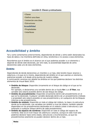 Tal y como comentamos anteriormente, dependiendo de dónde y cómo estén declarados los
tipos de datos y los miembros definidos en ellos, tendremos o no acceso a esos elementos.
Recordemos que el ámbito es el alcance con el que podemos acceder a un elemento y
depende de dónde esté declarado, por otro lado, la accesibilidad depende de cómo
declaremos cada uno de esos elementos.
Ámbito
Dependiendo de donde declaremos un miembro o un tipo, éste tendrá mayor alcance o
cobertura, o lo que es lo mismo, dependiendo del ámbito en el que usemos un elemento,
podremos acceder a él desde otros puntos de nuestro código.
A continuación veremos con detalle los ámbitos en los que podemos declarar los distintos
elementos de Visual Basic 2010.
Ámbito de bloque: Disponible únicamente en el bloque de código en el que se ha
declarado.
Por ejemplo, si declaramos una variable dentro de un bucle For o un If Then, esa
variable solo estará accesible dentro de ese bloque de código.
Ámbito de procedimiento: Disponible únicamente dentro del procedimiento en el
que se ha declarado. Cualquier variable declarada dentro de un procedimiento (método
o propiedad) solo estará accesible en ese procedimiento y en cualquiera de los bloques
internos a ese procedimiento.
Ámbito de módulo: Disponible en todo el código del módulo, la clase o la estructura
donde se ha declarado. Las variables con ámbito a nivel de módulo, también estarán
disponibles en los procedimientos declarados en el módulo (clase o estructura) y por
extensión a cualquier bloque dentro de cada procedimiento.
Ámbito de espacio de nombres: Disponible en todo el código del espacio de
nombres. Este es el nivel mayor de cobertura o alcance, aunque en este nivel solo
podemos declarar tipos como clases, estructuras y enumeraciones, ya que los
procedimientos solamente se pueden declarar dentro de un tipo.
Nota:
 
