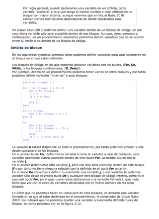 Por regla general, cuando declaramos una variable en un ámbito, dicha
variable "ocultará" a otra que tenga el mismo nombre y esté definida en un
bloque con mayor alcance, aunque veremos que en Visual Basic 2010
existen ciertas restricciones dependiendo de dónde declaremos esas
variables.
En Visual Basic 2010 podemos definir una variable dentro de un bloque de código, en ese
caso dicha variable solo será accesible dentro de ese bloque. Aunque, como veremos a
continuación, en un procedimiento solamente podremos definir variables que no se oculten
entre sí, estén o no dentro de un bloque de código.
Ámbito de bloque
En los siguientes ejemplos veremos cómo podemos definir variables para usar solamente en
el bloque en el que están definidas.
Los bloques de código en los que podemos declarar variables son los bucles, (For, Do,
While), y los bloques condicionales, (If, Select).
Por ejemplo, dentro de un procedimiento podemos tener varios de estos bloques y por tanto
podemos definir variables "internas" a esos bloques:
Dim n As Integer = 3
'
For i As Integer = 1 To 10
Dim j As Integer
j += 1
If j < n Then
'...
End If
Next
'
If n < 5 Then
Dim j As Integer = n * 3
End If
'
Do
Dim j As Integer
For i As Integer = 1 To n
j += i
Next
If j > 10 Then Exit Do
Loop
La variable n estará disponible en todo el procedimiento, por tanto podemos acceder a ella
desde cualquiera de los bloques.
En el primer bucle For, definimos la variable i como la variable a usar de contador, esta
variable solamente estará accesible dentro de este bucle For. Lo mismo ocurre con la
variable j.
En el primer If definimos otra variable j, pero esa solo será accesible dentro de este bloque
If y por tanto no tiene ninguna relación con la definida en el bucle For anterior.
En el bucle Do volvemos a definir nuevamente una variable j, a esa variable la podemos
acceder solo desde el propio bucle Do y cualquier otro bloque de código interno, como es el
caso del bucle For, en el que nuevamente declaramos una variable llamada i, que nada
tiene que ver con el resto de variables declaradas con el mismo nombre en los otros
bloques.
Lo único que no podemos hacer en cualquiera de esos bloques, es declarar una variable
llamada n, ya que al estar declarada en el procedimiento, el compilador de Visual Basic
2010 nos indicará que no podemos ocultar una variable previamente definida fuera del
bloque, tal como podemos ver en la figura 2.12.
 