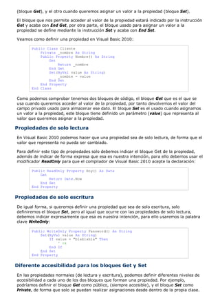 (bloque Get), y el otro cuando queremos asignar un valor a la propiedad (bloque Set).
El bloque que nos permite acceder al valor de la propiedad estará indicado por la instrucción
Get y acaba con End Get, por otra parte, el bloque usado para asignar un valor a la
propiedad se define mediante la instrucción Set y acaba con End Set.
Veamos como definir una propiedad en Visual Basic 2010:
Public Class Cliente
Private _nombre As String
Public Property Nombre() As String
Get
Return _nombre
End Get
Set(ByVal value As String)
_nombre = value
End Set
End Property
End Class
Como podemos comprobar tenemos dos bloques de código, el bloque Get que es el que se
usa cuando queremos acceder al valor de la propiedad, por tanto devolvemos el valor del
campo privado usado para almacenar ese dato. El bloque Set es el usado cuando asignamos
un valor a la propiedad, este bloque tiene definido un parámetro (value) que representa al
valor que queremos asignar a la propiedad.
Propiedades de solo lectura
En Visual Basic 2010 podemos hacer que una propiedad sea de solo lectura, de forma que el
valor que representa no pueda ser cambiado.
Para definir este tipo de propiedades solo debemos indicar el bloque Get de la propiedad,
además de indicar de forma expresa que esa es nuestra intención, para ello debemos usar el
modificador ReadOnly para que el compilador de Visual Basic 2010 acepte la declaración:
Public ReadOnly Property Hoy() As Date
Get
Return Date.Now
End Get
End Property
Propiedades de solo escritura
De igual forma, si queremos definir una propiedad que sea de solo escritura, solo
definiremos el bloque Set, pero al igual que ocurre con las propiedades de solo lectura,
debemos indicar expresamente que esa es nuestra intención, para ello usaremos la palabra
clave WriteOnly:
Public WriteOnly Property Password() As String
Set(ByVal value As String)
If value = "blablabla" Then
' ok
End If
End Set
End Property
Diferente accesibilidad para los bloques Get y Set
En las propiedades normales (de lectura y escritura), podemos definir diferentes niveles de
accesibilidad a cada uno de los dos bloques que forman una propiedad. Por ejemplo,
podríamos definir el bloque Get como público, (siempre accesible), y el bloque Set como
Private, de forma que solo se puedan realizar asignaciones desde dentro de la propia clase.
 