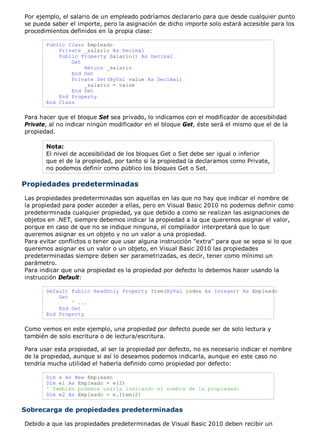 Por ejemplo, el salario de un empleado podríamos declararlo para que desde cualquier punto
se pueda saber el importe, pero la asignación de dicho importe solo estará accesible para los
procedimientos definidos en la propia clase:
Public Class Empleado
Private _salario As Decimal
Public Property Salario() As Decimal
Get
Return _salario
End Get
Private Set(ByVal value As Decimal)
_salario = value
End Set
End Property
End Class
Para hacer que el bloque Set sea privado, lo indicamos con el modificador de accesibilidad
Private, al no indicar ningún modificador en el bloque Get, éste será el mismo que el de la
propiedad.
Nota:
El nivel de accesibilidad de los bloques Get o Set debe ser igual o inferior
que el de la propiedad, por tanto si la propiedad la declaramos como Private,
no podemos definir como público los bloques Get o Set.
Propiedades predeterminadas
Las propiedades predeterminadas son aquellas en las que no hay que indicar el nombre de
la propiedad para poder acceder a ellas, pero en Visual Basic 2010 no podemos definir como
predeterminada cualquier propiedad, ya que debido a como se realizan las asignaciones de
objetos en .NET, siempre debemos indicar la propiedad a la que queremos asignar el valor,
porque en caso de que no se indique ninguna, el compilador interpretará que lo que
queremos asignar es un objeto y no un valor a una propiedad.
Para evitar conflictos o tener que usar alguna instrucción "extra" para que se sepa si lo que
queremos asignar es un valor o un objeto, en Visual Basic 2010 las propiedades
predeterminadas siempre deben ser parametrizadas, es decir, tener como mínimo un
parámetro.
Para indicar que una propiedad es la propiedad por defecto lo debemos hacer usando la
instrucción Default:
Default Public ReadOnly Property Item(ByVal index As Integer) As Empleado
Get
' ...
End Get
End Property
Como vemos en este ejemplo, una propiedad por defecto puede ser de solo lectura y
también de solo escritura o de lectura/escritura.
Para usar esta propiedad, al ser la propiedad por defecto, no es necesario indicar el nombre
de la propiedad, aunque si así lo deseamos podemos indicarla, aunque en este caso no
tendría mucha utilidad el haberla definido como propiedad por defecto:
Dim e As New Empleado
Dim e1 As Empleado = e(2)
' También podemos usarla indicando el nombre de la propiedad:
Dim e2 As Empleado = e.Item(2)
Sobrecarga de propiedades predeterminadas
Debido a que las propiedades predeterminadas de Visual Basic 2010 deben recibir un
 
