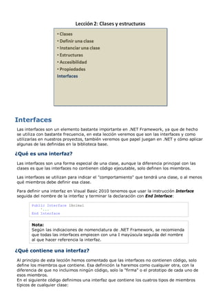 Las interfaces son un elemento bastante importante en .NET Framework, ya que de hecho
se utiliza con bastante frecuencia, en esta lección veremos que son las interfaces y como
utilizarlas en nuestros proyectos, también veremos que papel juegan en .NET y cómo aplicar
algunas de las definidas en la biblioteca base.
¿Qué es una interfaz?
Las interfaces son una forma especial de una clase, aunque la diferencia principal con las
clases es que las interfaces no contienen código ejecutable, solo definen los miembros.
Las interfaces se utilizan para indicar el "comportamiento" que tendrá una clase, o al menos
qué miembros debe definir esa clase.
Para definir una interfaz en Visual Basic 2010 tenemos que usar la instrucción Interface
seguida del nombre de la interfaz y terminar la declaración con End Interface:
Public Interface IAnimal
'...
End Interface
Nota:
Según las indicaciones de nomenclatura de .NET Framework, se recomienda
que todas las interfaces empiecen con una I mayúscula seguida del nombre
al que hacer referencia la interfaz.
¿Qué contiene una interfaz?
Al principio de esta lección hemos comentado que las interfaces no contienen código, solo
define los miembros que contiene. Esa definición la haremos como cualquier otra, con la
diferencia de que no incluimos ningún código, solo la "firma" o el prototipo de cada uno de
esos miembros.
En el siguiente código definimos una interfaz que contiene los cuatros tipos de miembros
típicos de cualquier clase:
 