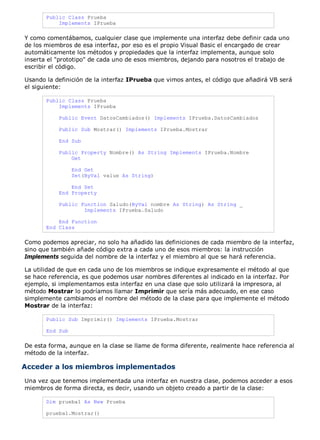 Public Class Prueba
Implements IPrueba
Y como comentábamos, cualquier clase que implemente una interfaz debe definir cada uno
de los miembros de esa interfaz, por eso es el propio Visual Basic el encargado de crear
automáticamente los métodos y propiedades que la interfaz implementa, aunque solo
inserta el "prototipo" de cada uno de esos miembros, dejando para nosotros el trabajo de
escribir el código.
Usando la definición de la interfaz IPrueba que vimos antes, el código que añadirá VB será
el siguiente:
Public Class Prueba
Implements IPrueba
Public Event DatosCambiados() Implements IPrueba.DatosCambiados
Public Sub Mostrar() Implements IPrueba.Mostrar
End Sub
Public Property Nombre() As String Implements IPrueba.Nombre
Get
End Get
Set(ByVal value As String)
End Set
End Property
Public Function Saludo(ByVal nombre As String) As String _
Implements IPrueba.Saludo
End Function
End Class
Como podemos apreciar, no solo ha añadido las definiciones de cada miembro de la interfaz,
sino que también añade código extra a cada uno de esos miembros: la instrucción
Implements seguida del nombre de la interfaz y el miembro al que se hará referencia.
La utilidad de que en cada uno de los miembros se indique expresamente el método al que
se hace referencia, es que podemos usar nombres diferentes al indicado en la interfaz. Por
ejemplo, si implementamos esta interfaz en una clase que solo utilizará la impresora, al
método Mostrar lo podríamos llamar Imprimir que sería más adecuado, en ese caso
simplemente cambiamos el nombre del método de la clase para que implemente el método
Mostrar de la interfaz:
Public Sub Imprimir() Implements IPrueba.Mostrar
End Sub
De esta forma, aunque en la clase se llame de forma diferente, realmente hace referencia al
método de la interfaz.
Acceder a los miembros implementados
Una vez que tenemos implementada una interfaz en nuestra clase, podemos acceder a esos
miembros de forma directa, es decir, usando un objeto creado a partir de la clase:
Dim prueba1 As New Prueba
prueba1.Mostrar()
 